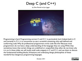 Programming is hard. Programming correct C and C++ is particularly hard. Indeed, both in C
and certainly in C++, it is uncommon to see a screenful containing only well deﬁned and
conforming code.Why do professional programmers write code like this? Because most
programmers do not have a deep understanding of the language they are using.While they
sometimes know that certain things are undeﬁned or unspeciﬁed, they often do not know why
it is so. In these slides we will study small code snippets in C and C++, and use them to discuss
the fundamental building blocks, limitations and underlying design philosophies of these
wonderful but dangerous programming languages.
Deep C (and C++)
http://www.noaanews.noaa.gov/stories2005/images/rov-hercules-titanic.jpg
by Olve Maudal and Jon Jagger
October 2011
 