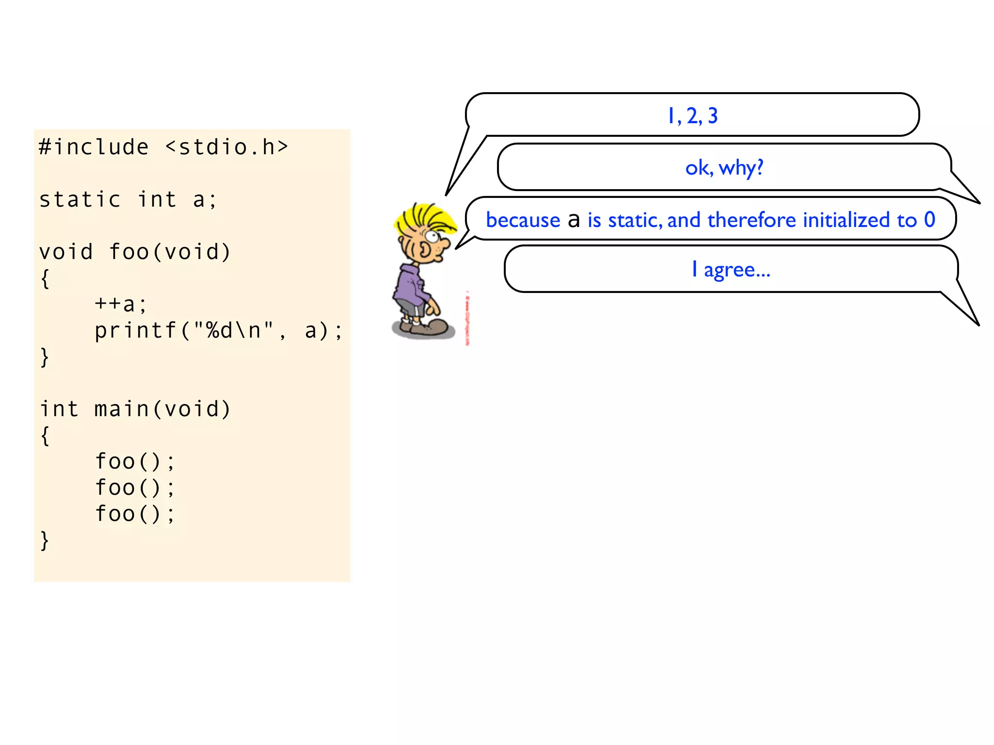 1, 2, 3
#include <stdio.h>
                                               ok, why?
static int a;
                         because a is static, and therefore initialized to 0
void foo(void)
{                                               I agree...
    ++a;
    printf("%dn", a);
}

int main(void)
{
    foo();
    foo();
    foo();
}
 