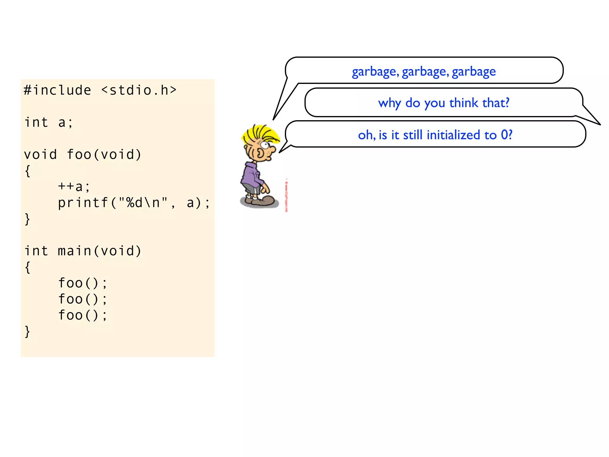 garbage, garbage, garbage
#include <stdio.h>
                              why do you think that?
int a;
                          oh, is it still initialized to 0?
void foo(void)
{
    ++a;
    printf("%dn", a);
}

int main(void)
{
    foo();
    foo();
    foo();
}
 