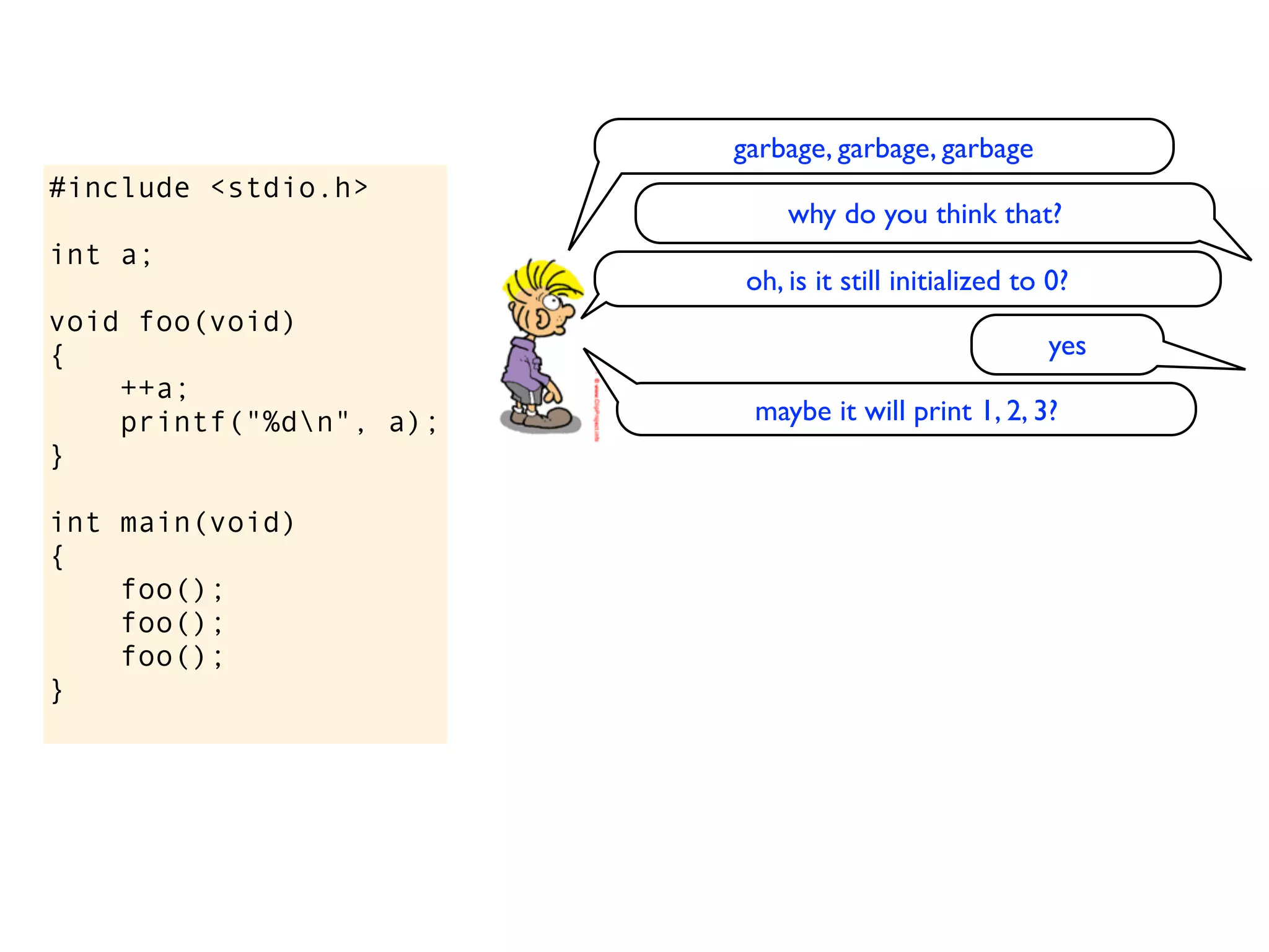 garbage, garbage, garbage
#include <stdio.h>
                              why do you think that?
int a;
                          oh, is it still initialized to 0?
void foo(void)
{                                                       yes
    ++a;
    printf("%dn", a);    maybe it will print 1, 2, 3?
}

int main(void)
{
    foo();
    foo();
    foo();
}
 