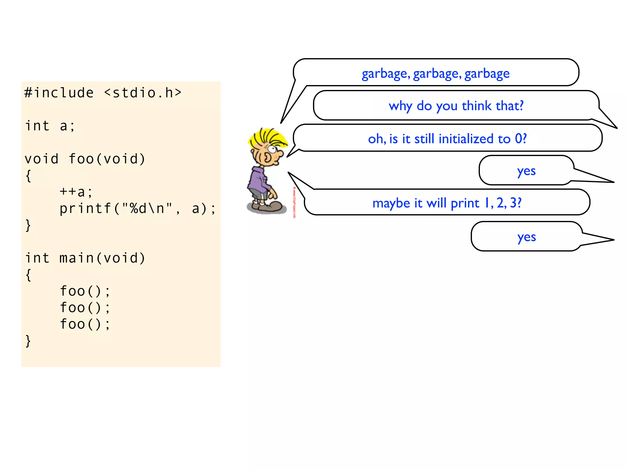 garbage, garbage, garbage
#include <stdio.h>
                              why do you think that?
int a;
                          oh, is it still initialized to 0?
void foo(void)
{                                                       yes
    ++a;
    printf("%dn", a);    maybe it will print 1, 2, 3?
}
                                                         yes
int main(void)
{
    foo();
    foo();
    foo();
}
 