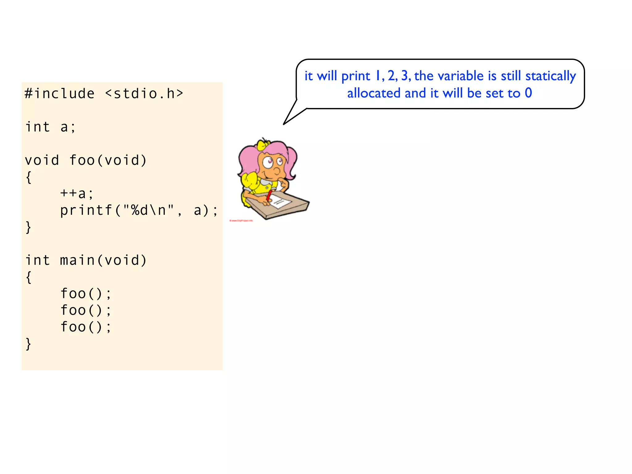 it will print 1, 2, 3, the variable is still statically
#include <stdio.h>                allocated and it will be set to 0

int a;

void foo(void)
{
    ++a;
    printf("%dn", a);
}

int main(void)
{
    foo();
    foo();
    foo();
}
 