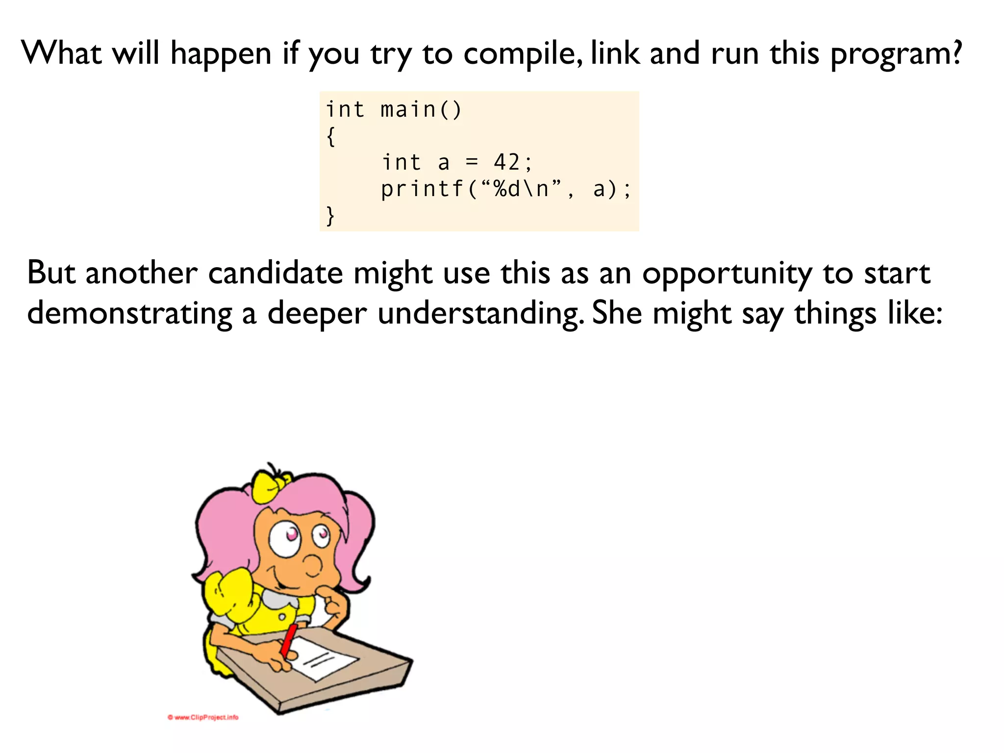 What will happen if you try to compile, link and run this program?
                     int main()
                     {
                         int a = 42;
                         printf(“%dn”, a);
                     }

But another candidate might use this as an opportunity to start
demonstrating a deeper understanding. She might say things like:
 