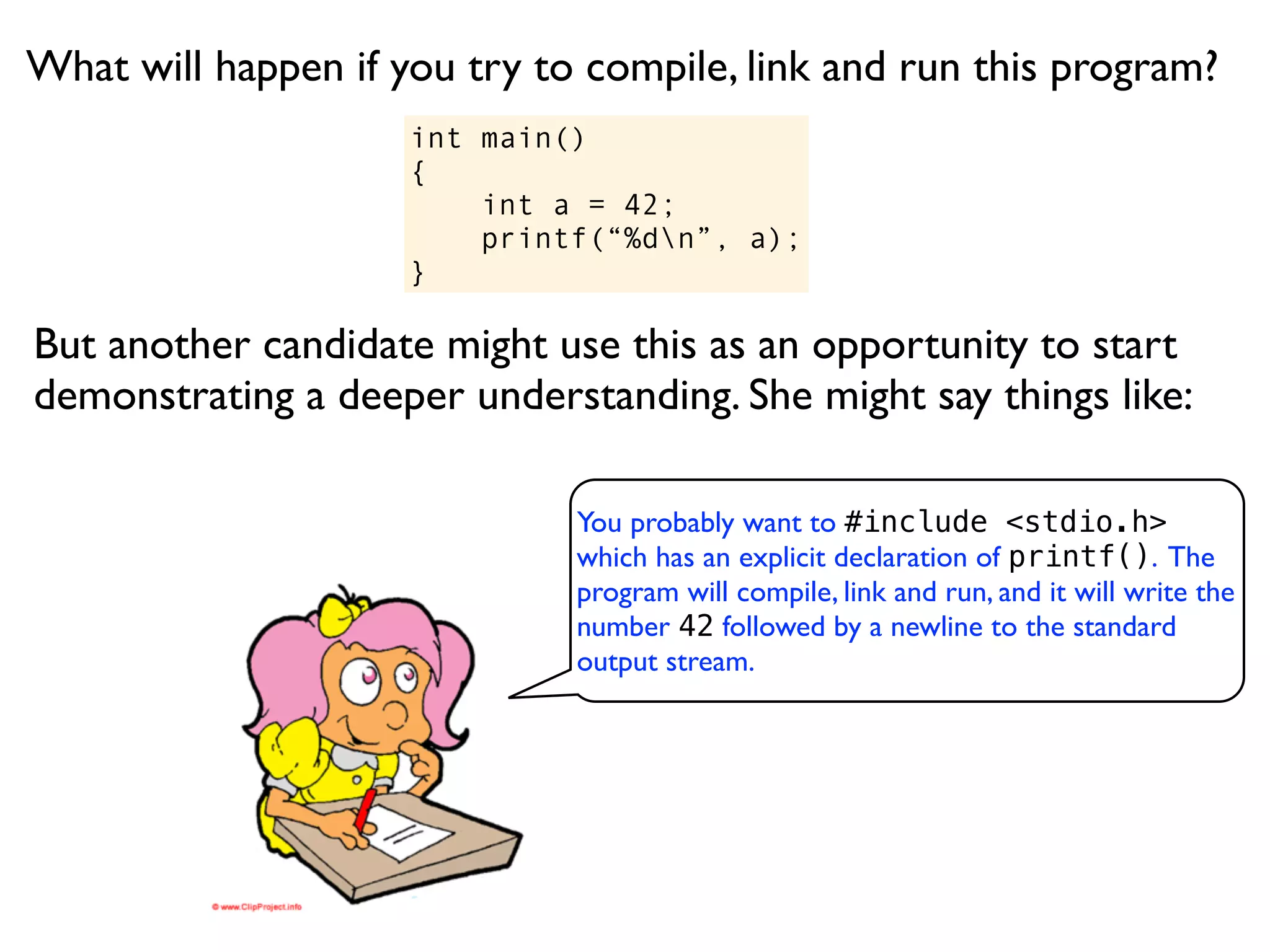 What will happen if you try to compile, link and run this program?
                     int main()
                     {
                         int a = 42;
                         printf(“%dn”, a);
                     }

But another candidate might use this as an opportunity to start
demonstrating a deeper understanding. She might say things like:

                              You probably want to #include <stdio.h>
                              which has an explicit declaration of printf(). The
                              program will compile, link and run, and it will write the
                              number 42 followed by a newline to the standard
                              output stream.
 