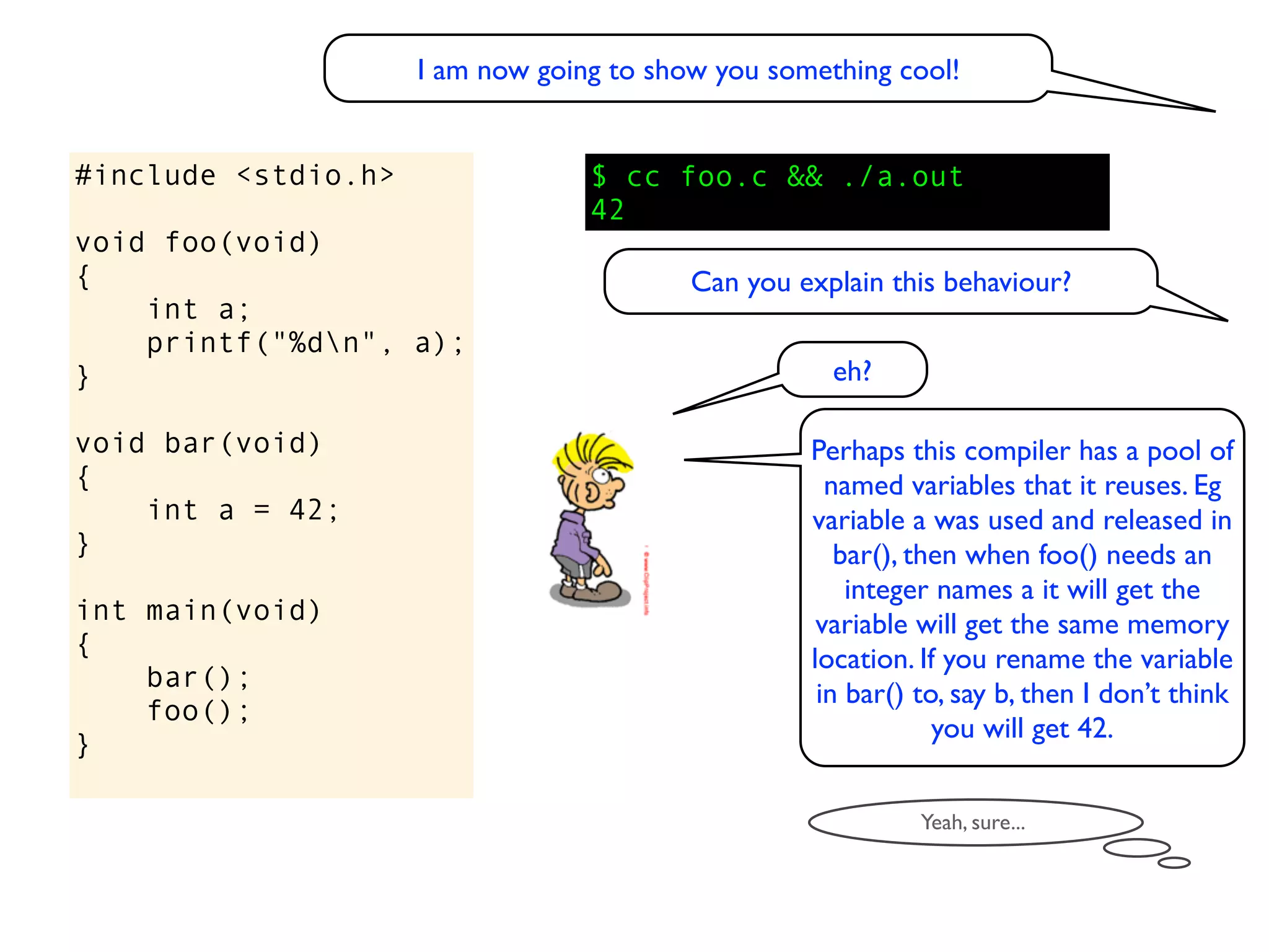 I am now going to show you something cool!


#include <stdio.h>                $ cc foo.c && ./a.out
                                  42
void foo(void)
{                                         Can you explain this behaviour?
    int a;
    printf("%dn", a);
}                                                    eh?

void bar(void)                                     Perhaps this compiler has a pool of
{                                                    named variables that it reuses. Eg
    int a = 42;                                    variable a was used and released in
}                                                     bar(), then when foo() needs an
                                                       integer names a it will get the
int main(void)                                      variable will get the same memory
{                                                  location. If you rename the variable
    bar();
                                                    in bar() to, say b, then I don’t think
    foo();
                                                               you will get 42.
}

                                                             Yeah, sure...
 