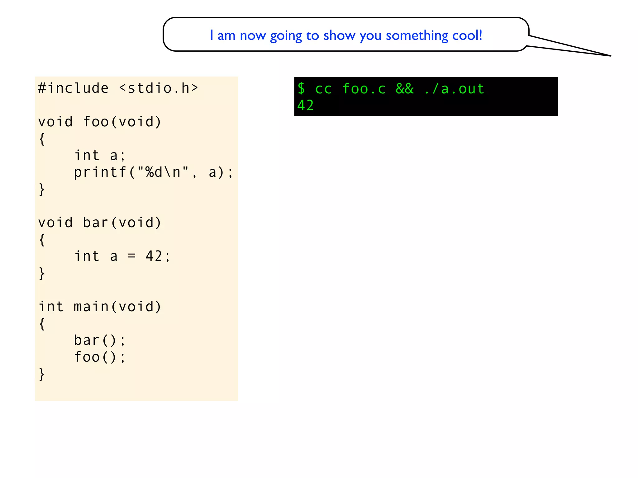 I am now going to show you something cool!


#include <stdio.h>                $ cc foo.c && ./a.out
                                  42
void foo(void)
{
    int a;
    printf("%dn", a);
}

void bar(void)
{
    int a = 42;
}

int main(void)
{
    bar();
    foo();
}
 