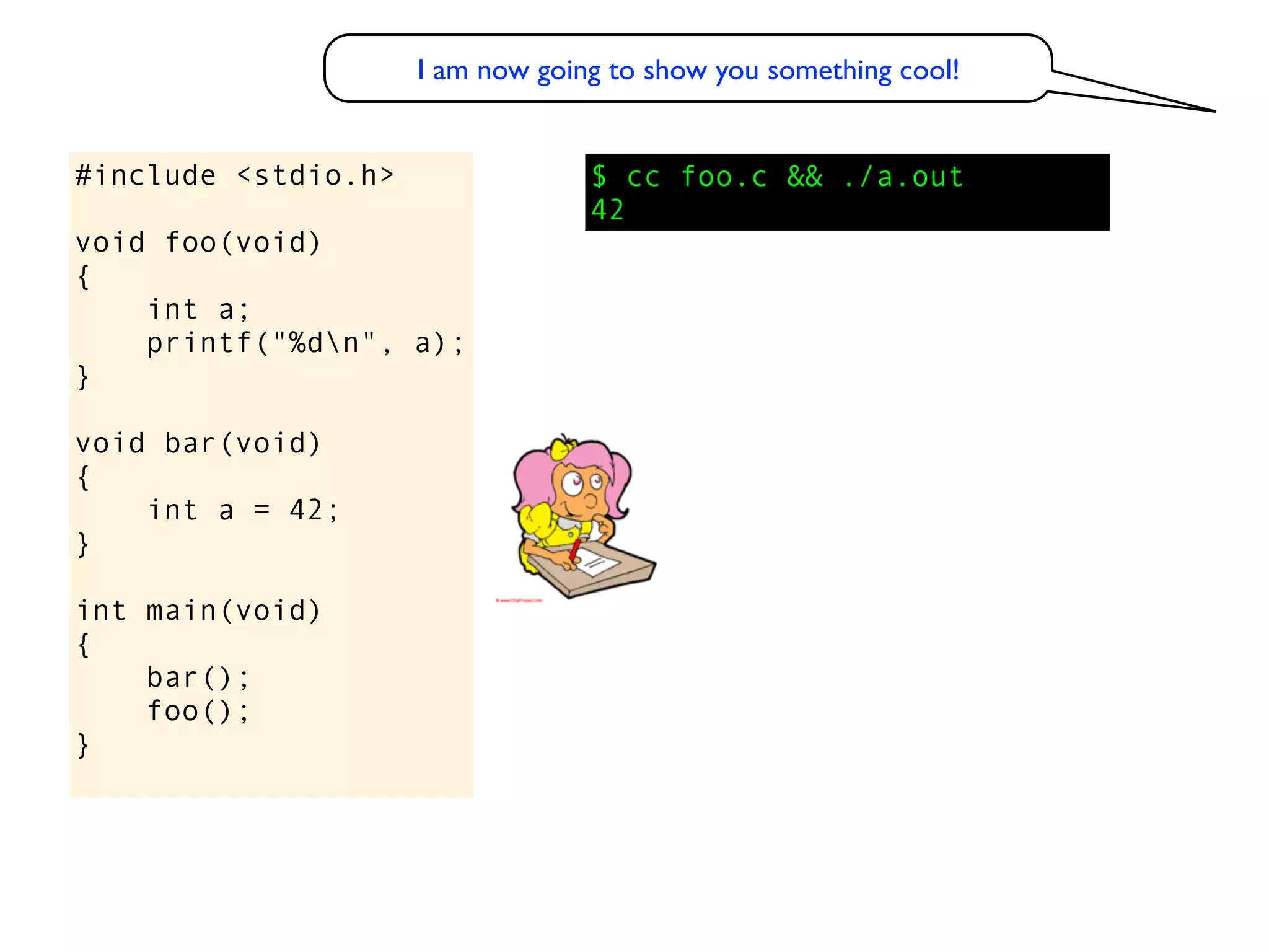 I am now going to show you something cool!


#include <stdio.h>                $ cc foo.c && ./a.out
                                  42
void foo(void)
{
    int a;
    printf("%dn", a);
}

void bar(void)
{
    int a = 42;
}

int main(void)
{
    bar();
    foo();
}
 