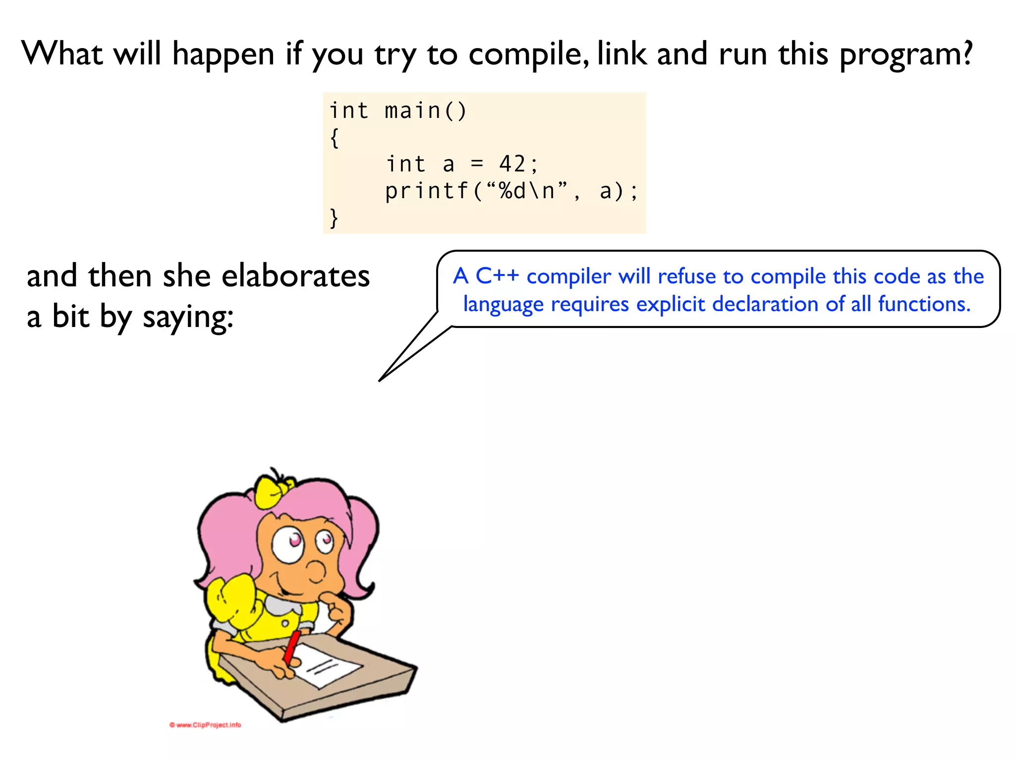 What will happen if you try to compile, link and run this program?
                     int main()
                     {
                         int a = 42;
                         printf(“%dn”, a);
                     }

and then she elaborates      A C++ compiler will refuse to compile this code as the
                              language requires explicit declaration of all functions.
a bit by saying:
 
