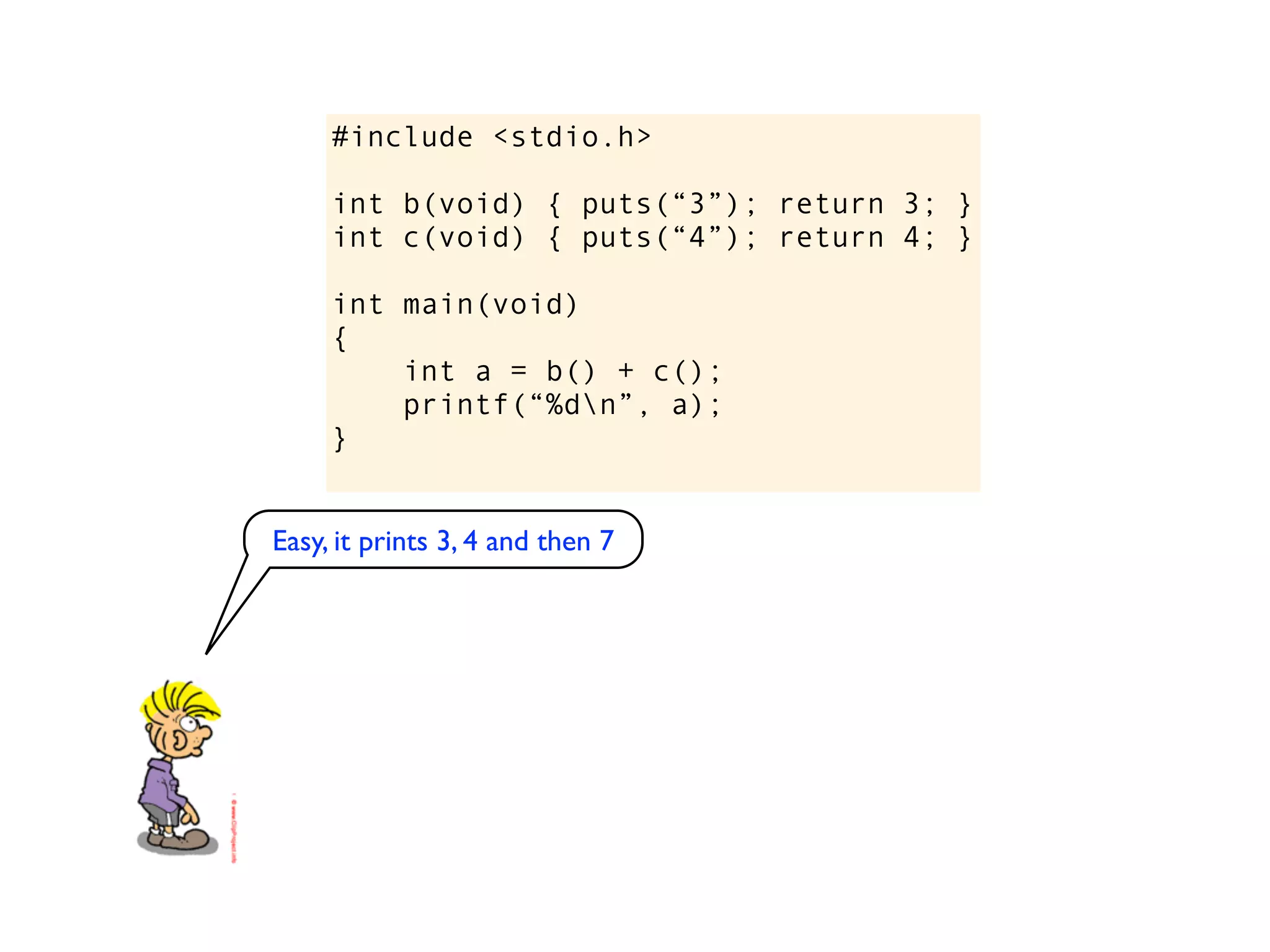 #include <stdio.h>

     int b(void) { puts(“3”); return 3; }
     int c(void) { puts(“4”); return 4; }

     int main(void)
     {
         int a = b() + c();
         printf(“%dn”, a);
     }


Easy, it prints 3, 4 and then 7
 