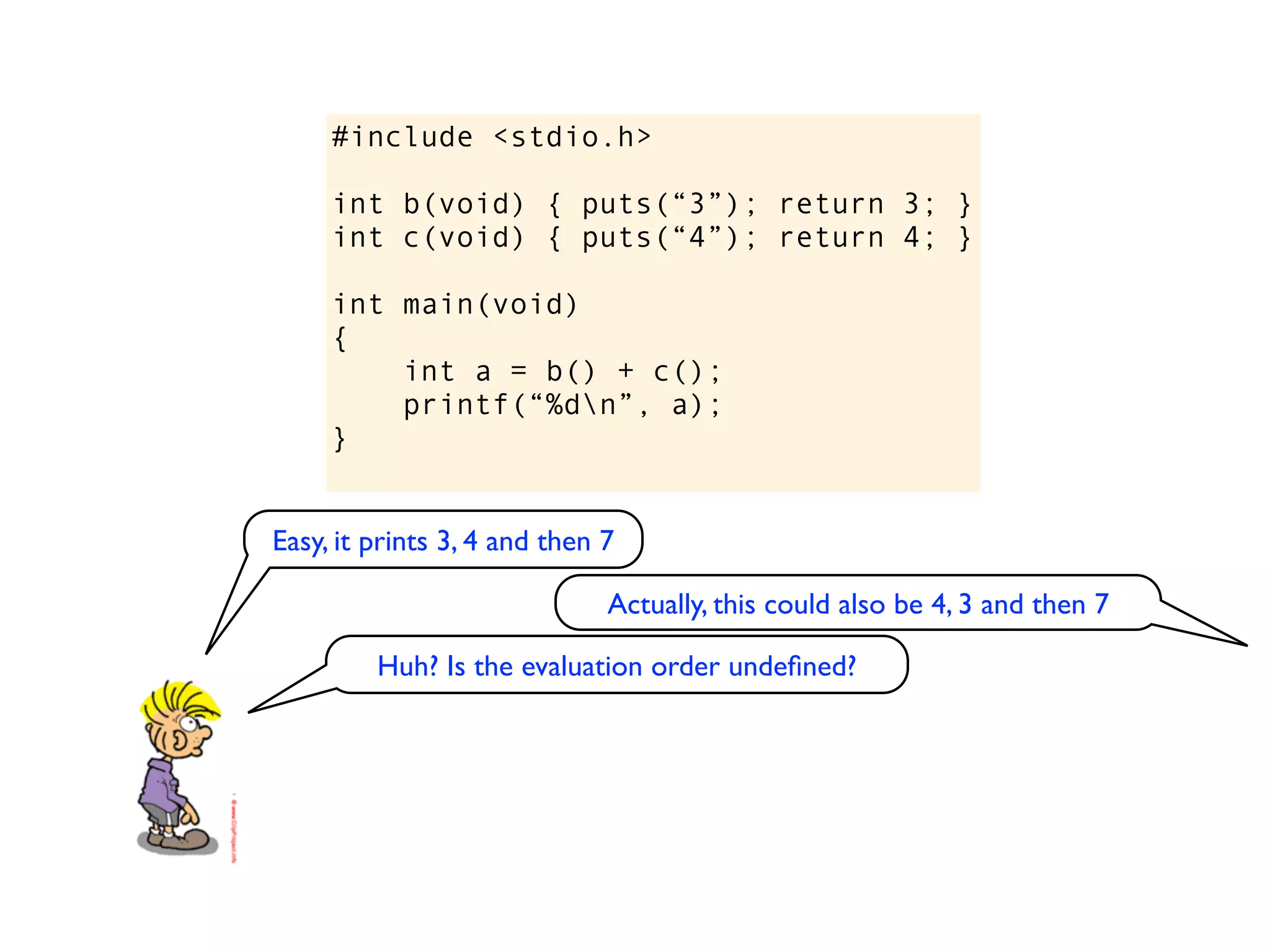 #include <stdio.h>

     int b(void) { puts(“3”); return 3; }
     int c(void) { puts(“4”); return 4; }

     int main(void)
     {
         int a = b() + c();
         printf(“%dn”, a);
     }


Easy, it prints 3, 4 and then 7

                              Actually, this could also be 4, 3 and then 7

         Huh? Is the evaluation order undeﬁned?
 