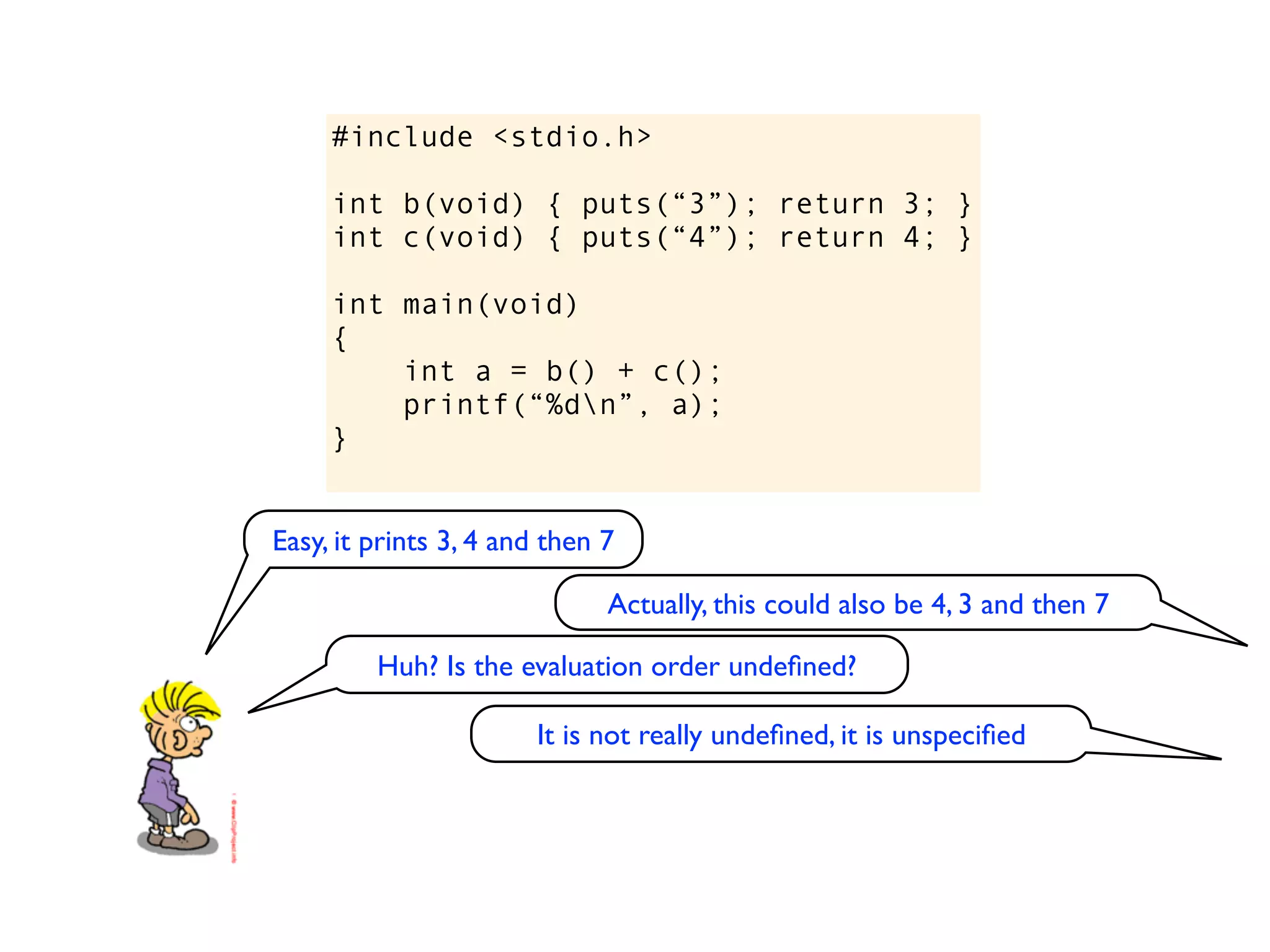 #include <stdio.h>

     int b(void) { puts(“3”); return 3; }
     int c(void) { puts(“4”); return 4; }

     int main(void)
     {
         int a = b() + c();
         printf(“%dn”, a);
     }


Easy, it prints 3, 4 and then 7

                              Actually, this could also be 4, 3 and then 7

         Huh? Is the evaluation order undeﬁned?

                       It is not really undeﬁned, it is unspeciﬁed
 