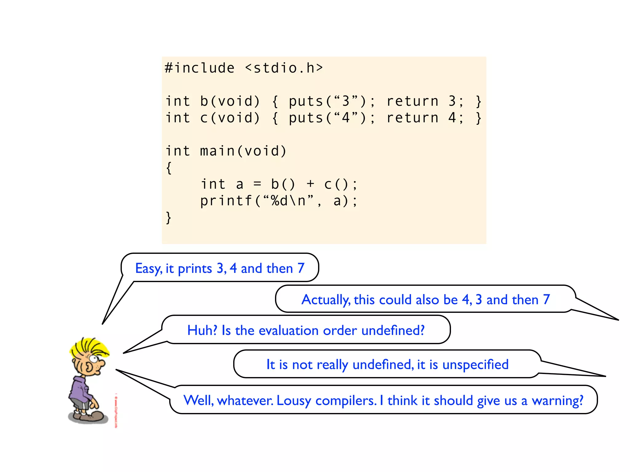 #include <stdio.h>

     int b(void) { puts(“3”); return 3; }
     int c(void) { puts(“4”); return 4; }

     int main(void)
     {
         int a = b() + c();
         printf(“%dn”, a);
     }


Easy, it prints 3, 4 and then 7

                              Actually, this could also be 4, 3 and then 7

         Huh? Is the evaluation order undeﬁned?

                       It is not really undeﬁned, it is unspeciﬁed

        Well, whatever. Lousy compilers. I think it should give us a warning?
 