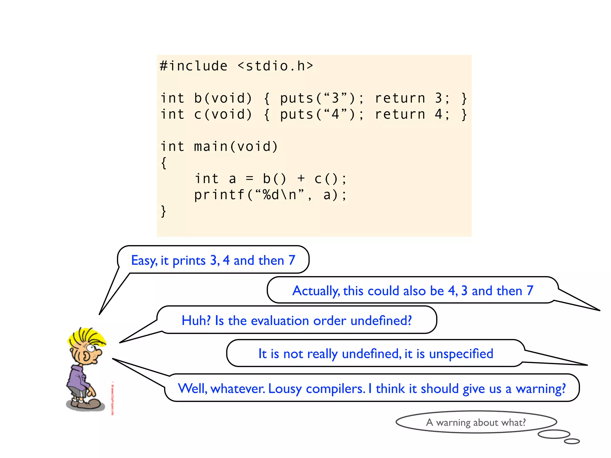 #include <stdio.h>

     int b(void) { puts(“3”); return 3; }
     int c(void) { puts(“4”); return 4; }

     int main(void)
     {
         int a = b() + c();
         printf(“%dn”, a);
     }


Easy, it prints 3, 4 and then 7

                              Actually, this could also be 4, 3 and then 7

         Huh? Is the evaluation order undeﬁned?

                       It is not really undeﬁned, it is unspeciﬁed

        Well, whatever. Lousy compilers. I think it should give us a warning?

                                                      A warning about what?
 