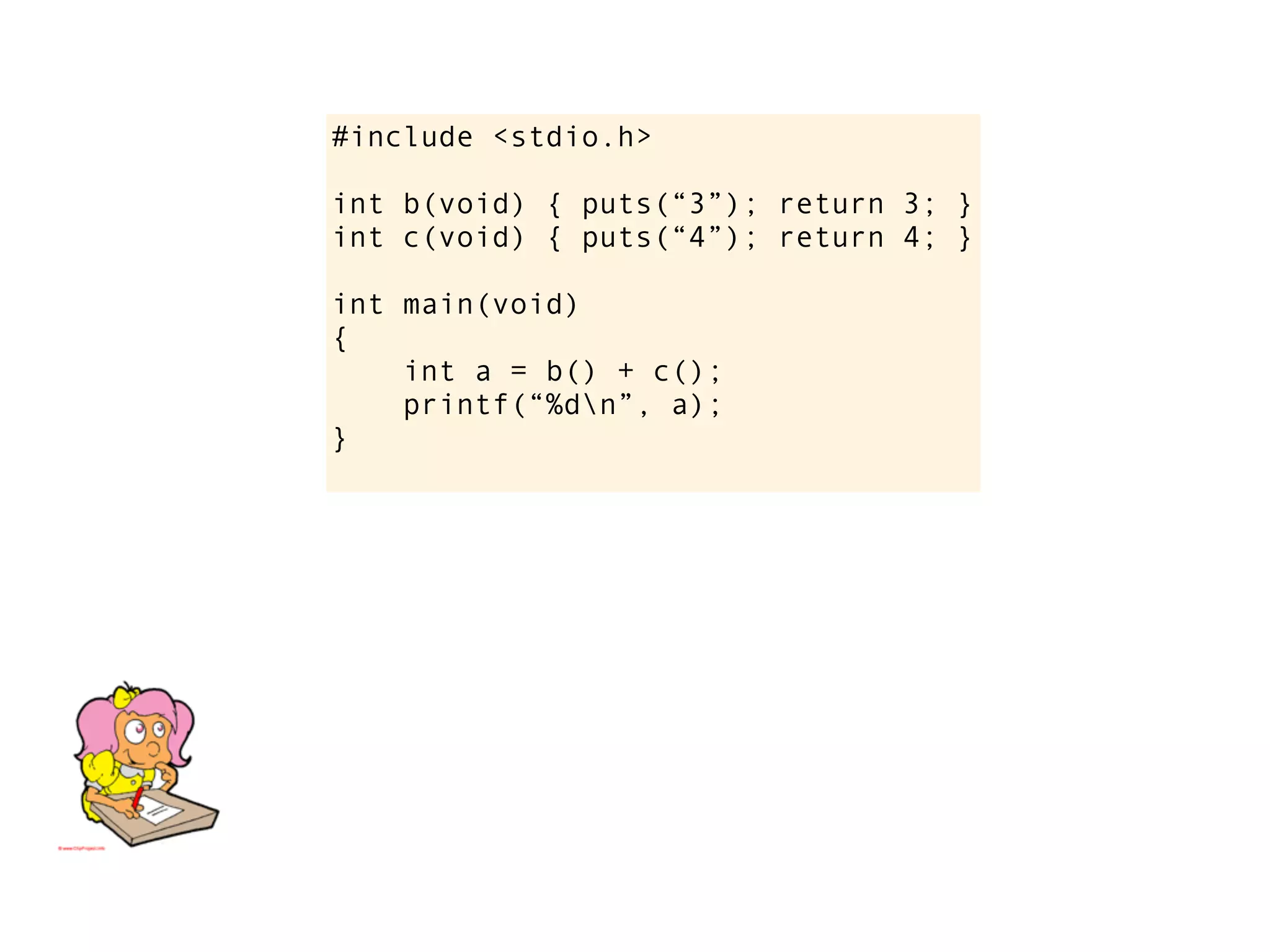 #include <stdio.h>

int b(void) { puts(“3”); return 3; }
int c(void) { puts(“4”); return 4; }

int main(void)
{
    int a = b() + c();
    printf(“%dn”, a);
}
 