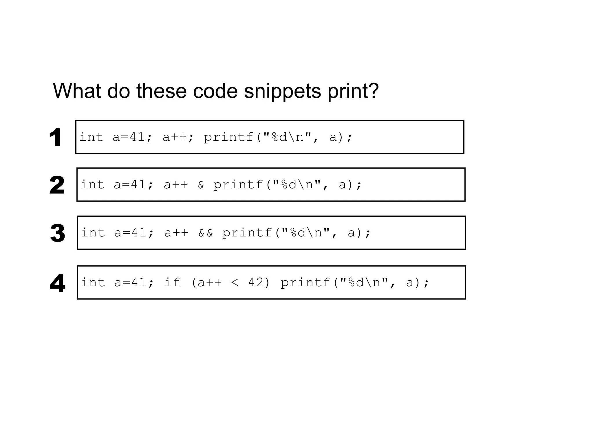 What do these code snippets print?

1   int a=41; a++; printf("%dn", a);


2   int a=41; a++ & printf("%dn", a);


3   int a=41; a++ && printf("%dn", a);



4   int a=41; if (a++ < 42) printf("%dn", a);
 