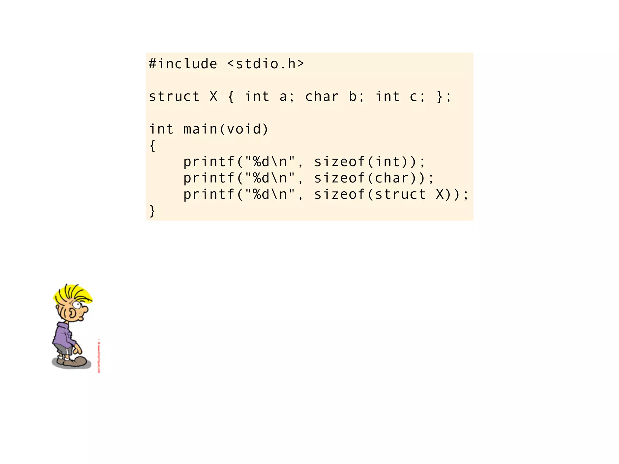 #include <stdio.h>

struct X { int a; char b; int c; };

int main(void)
{
    printf("%dn", sizeof(int));
    printf("%dn", sizeof(char));
    printf("%dn", sizeof(struct X));
}
 