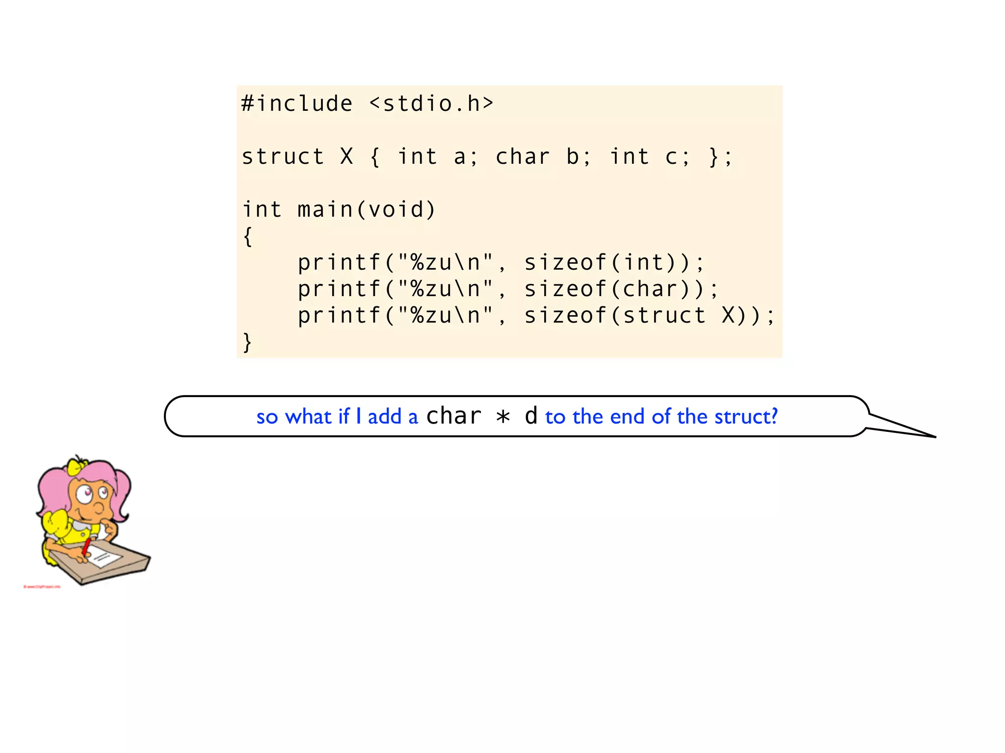 #include <stdio.h>

struct X { int a; char b; int c; };

int main(void)
{
    printf("%zun", sizeof(int));
    printf("%zun", sizeof(char));
    printf("%zun", sizeof(struct X));
}


 so what if I add a char * d to the end of the struct?
 