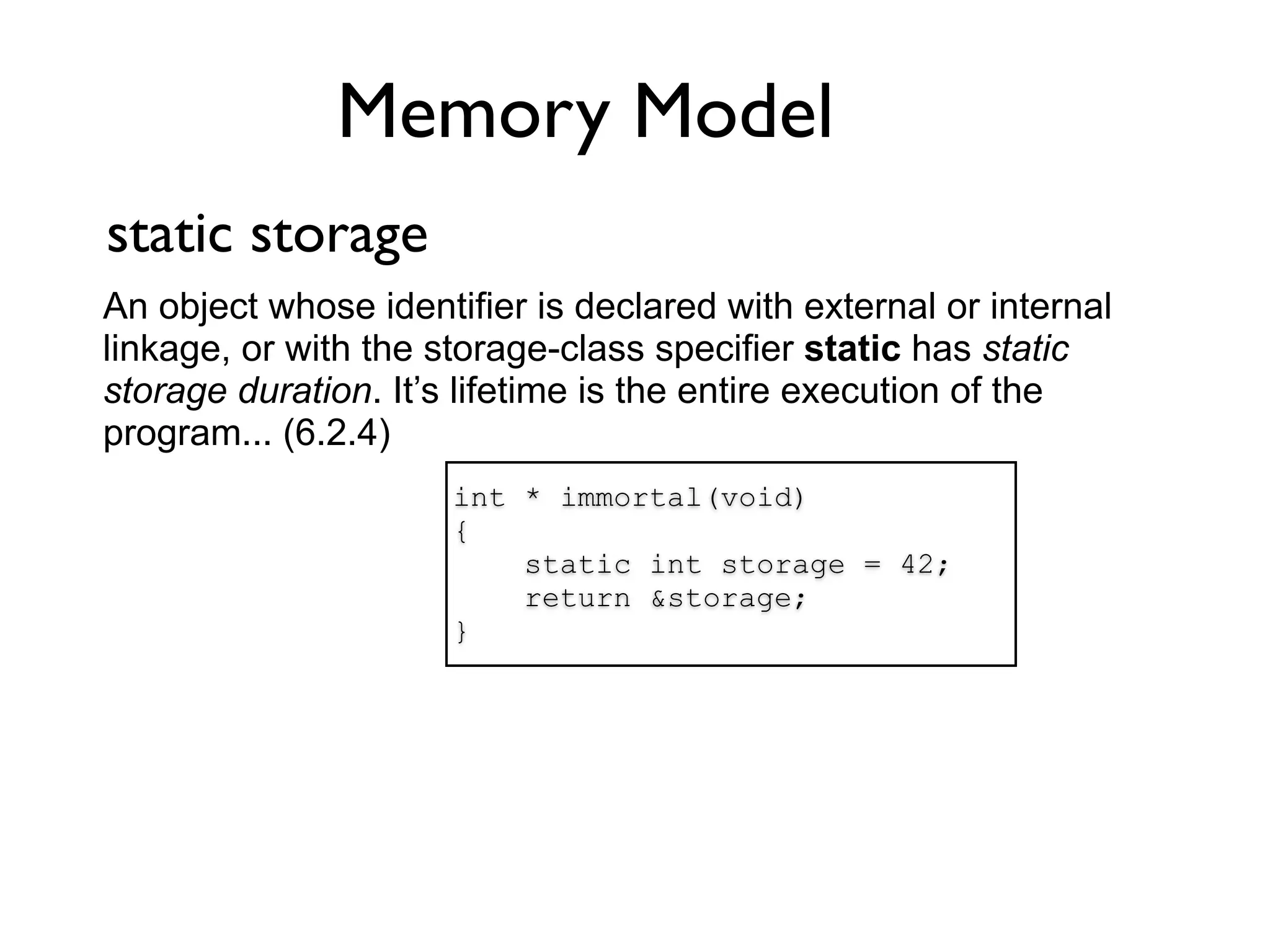 Memory Model
static storage
An object whose identifier is declared with external or internal
linkage, or with the storage-class specifier static has static
storage duration. It’s lifetime is the entire execution of the
program... (6.2.4)
                      int * immortal(void)
                      {
                          static int storage = 42;
                          return &storage;
                      }
 