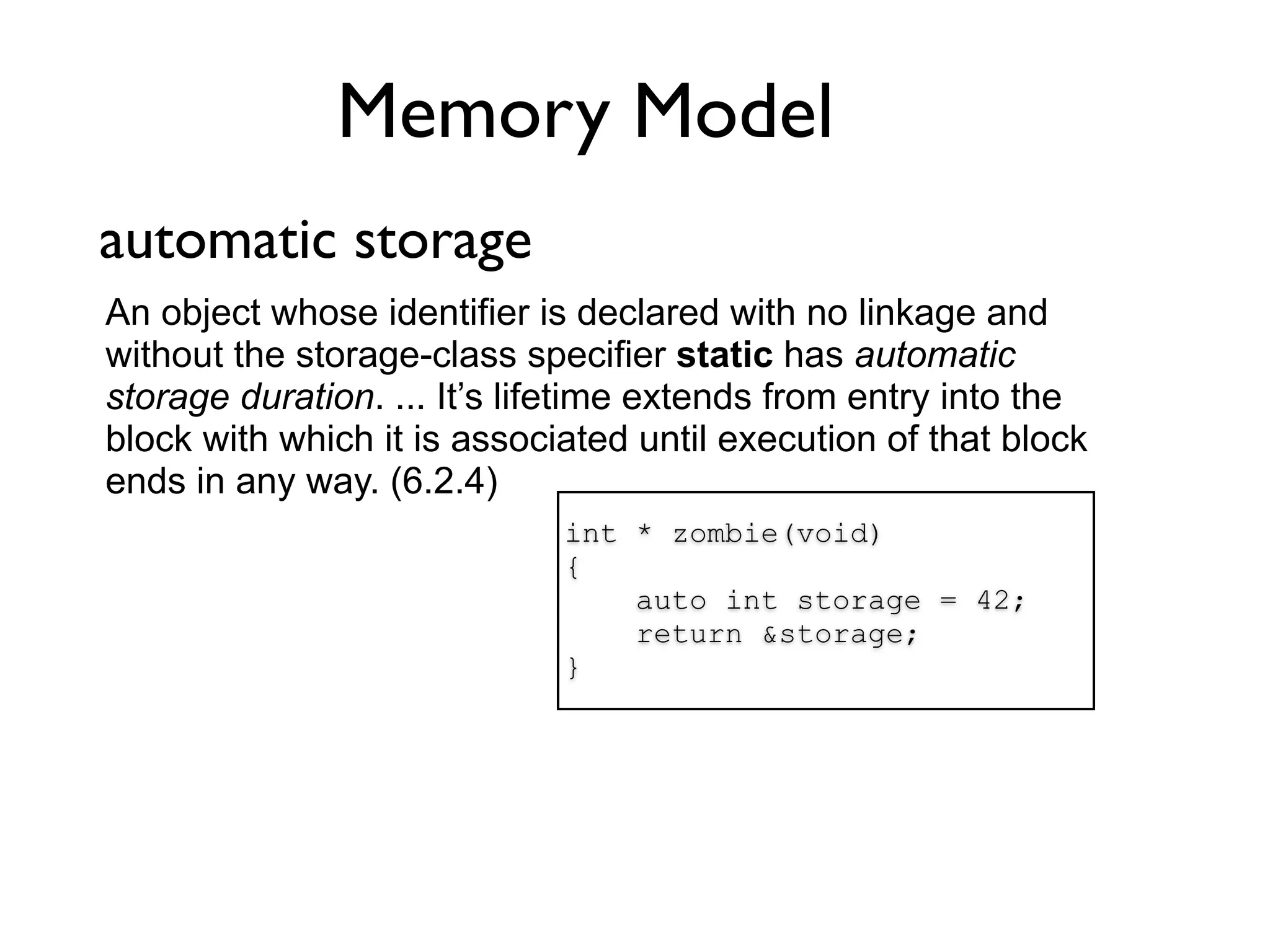 Memory Model
automatic storage
An object whose identifier is declared with no linkage and
without the storage-class specifier static has automatic
storage duration. ... It’s lifetime extends from entry into the
block with which it is associated until execution of that block
ends in any way. (6.2.4)
                             int * zombie(void)
                             {
                                 auto int storage = 42;
                                 return &storage;
                             }
 
