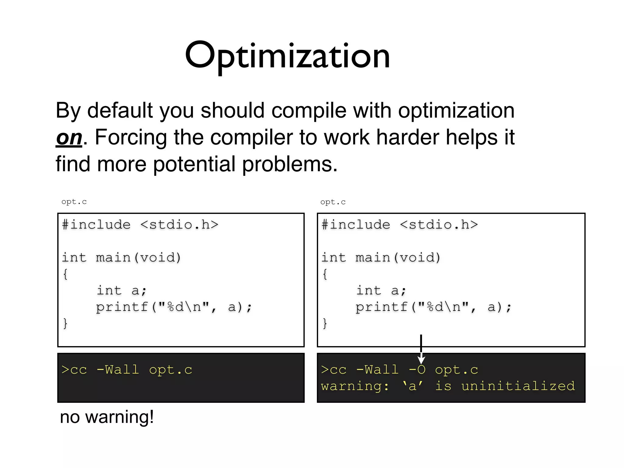 Optimization
By default you should compile with optimization
on. Forcing the compiler to work harder helps it
ﬁnd more potential problems.
opt.c                      opt.c

#include <stdio.h>         #include <stdio.h>

int main(void)             int main(void)
{                          {
    int a;                     int a;
    printf("%dn", a);         printf("%dn", a);
}                          }


>cc -Wall opt.c            >cc -Wall -O opt.c
                           warning: ‘a’ is uninitialized

no warning!
 
