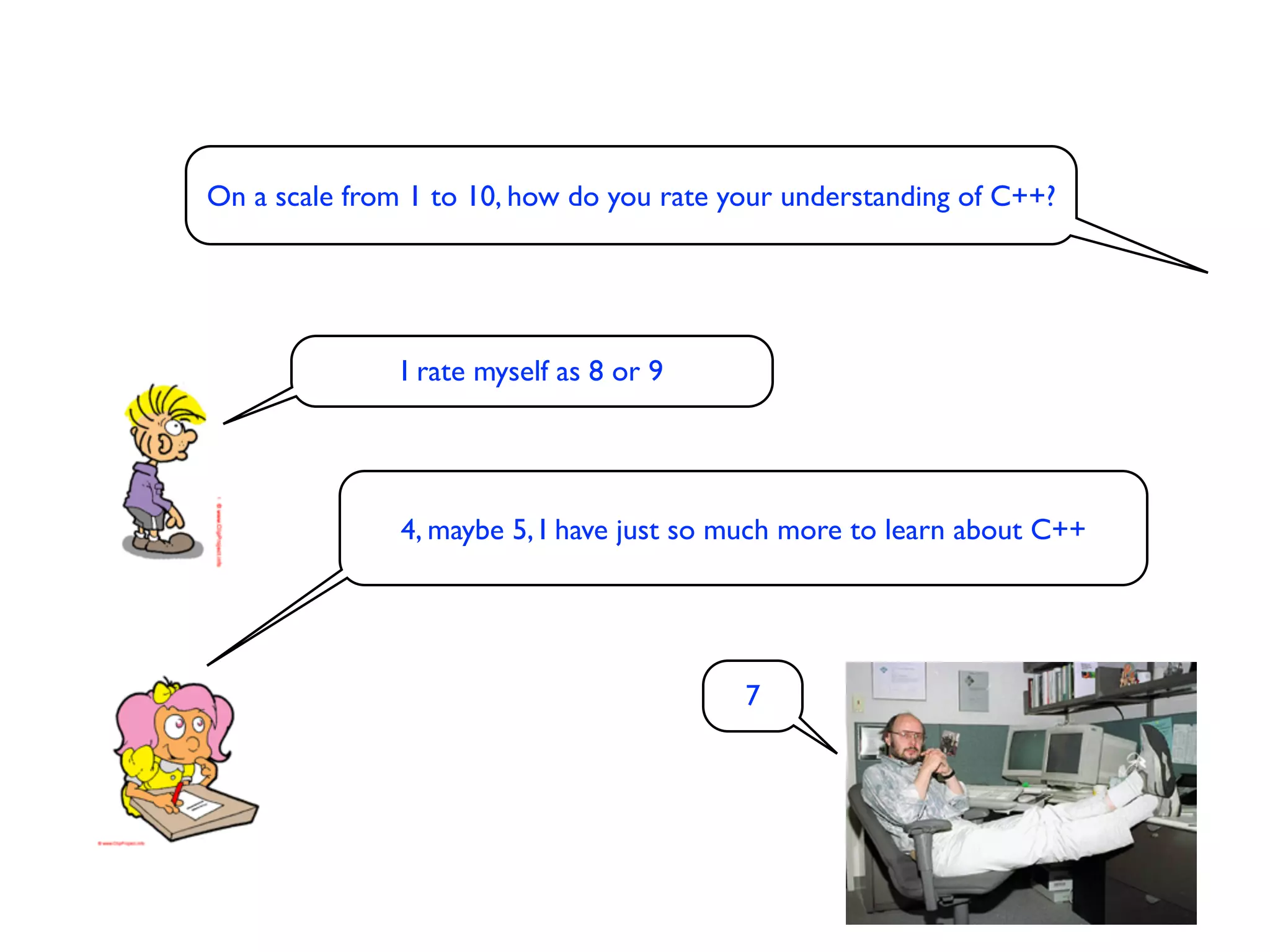 On a scale from 1 to 10, how do you rate your understanding of C++?




               I rate myself as 8 or 9




               4, maybe 5, I have just so much more to learn about C++




                                          7
 