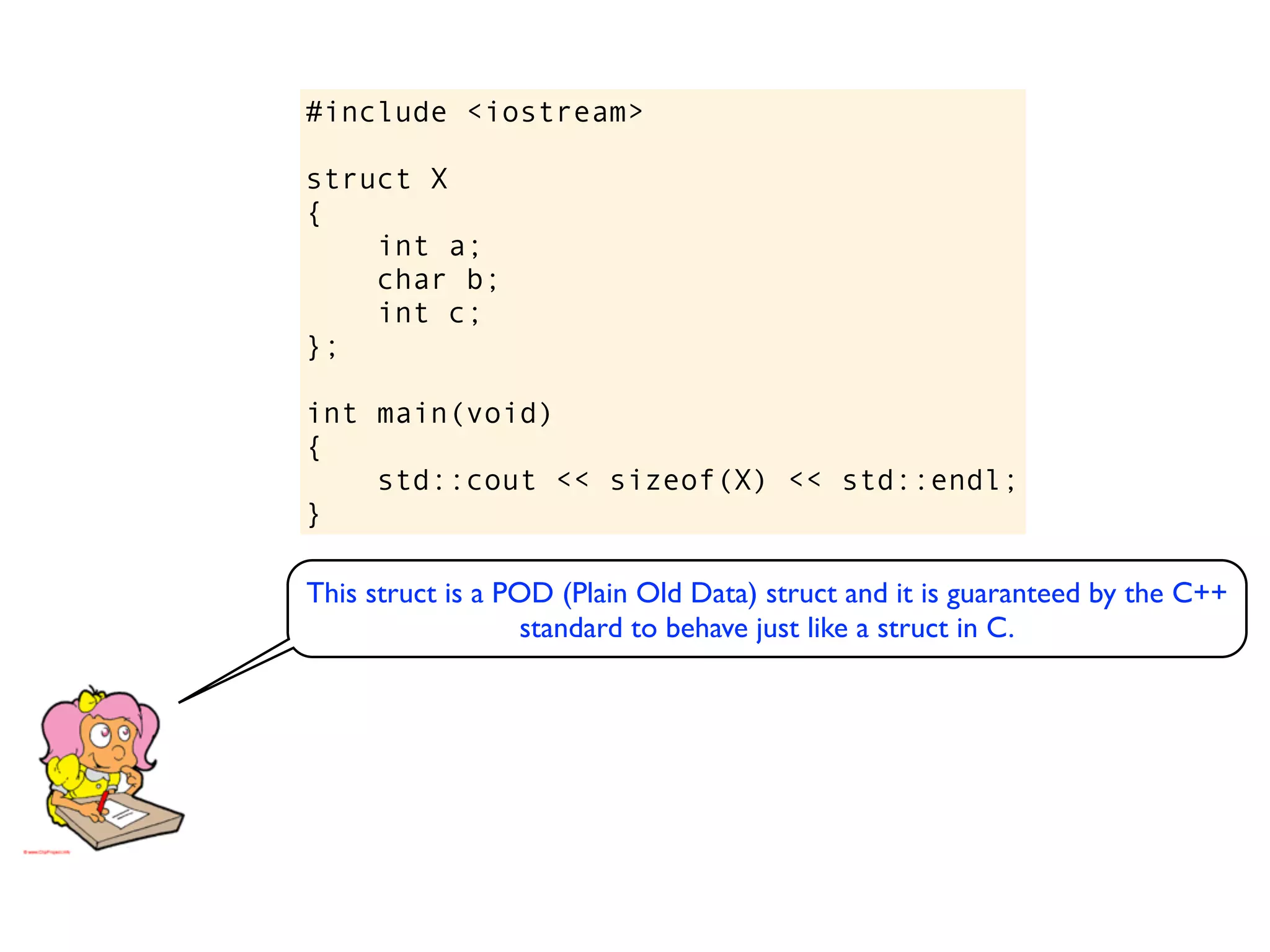 #include <iostream>

struct X
{
    int a;
    char b;
    int c;
};

int main(void)
{
    std::cout << sizeof(X) << std::endl;
}

This struct is a POD (Plain Old Data) struct and it is guaranteed by the C++
                   standard to behave just like a struct in C.
 