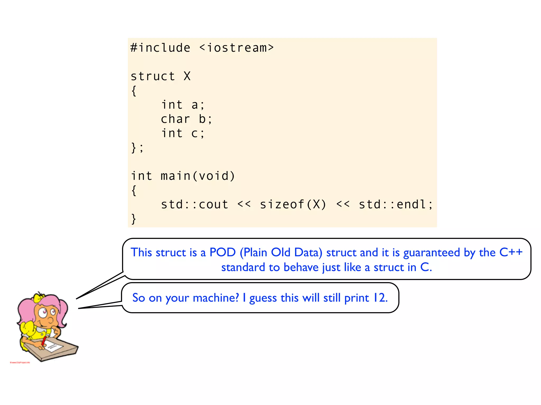#include <iostream>

struct X
{
    int a;
    char b;
    int c;
};

int main(void)
{
    std::cout << sizeof(X) << std::endl;
}

This struct is a POD (Plain Old Data) struct and it is guaranteed by the C++
                   standard to behave just like a struct in C.

So on your machine? I guess this will still print 12.
 