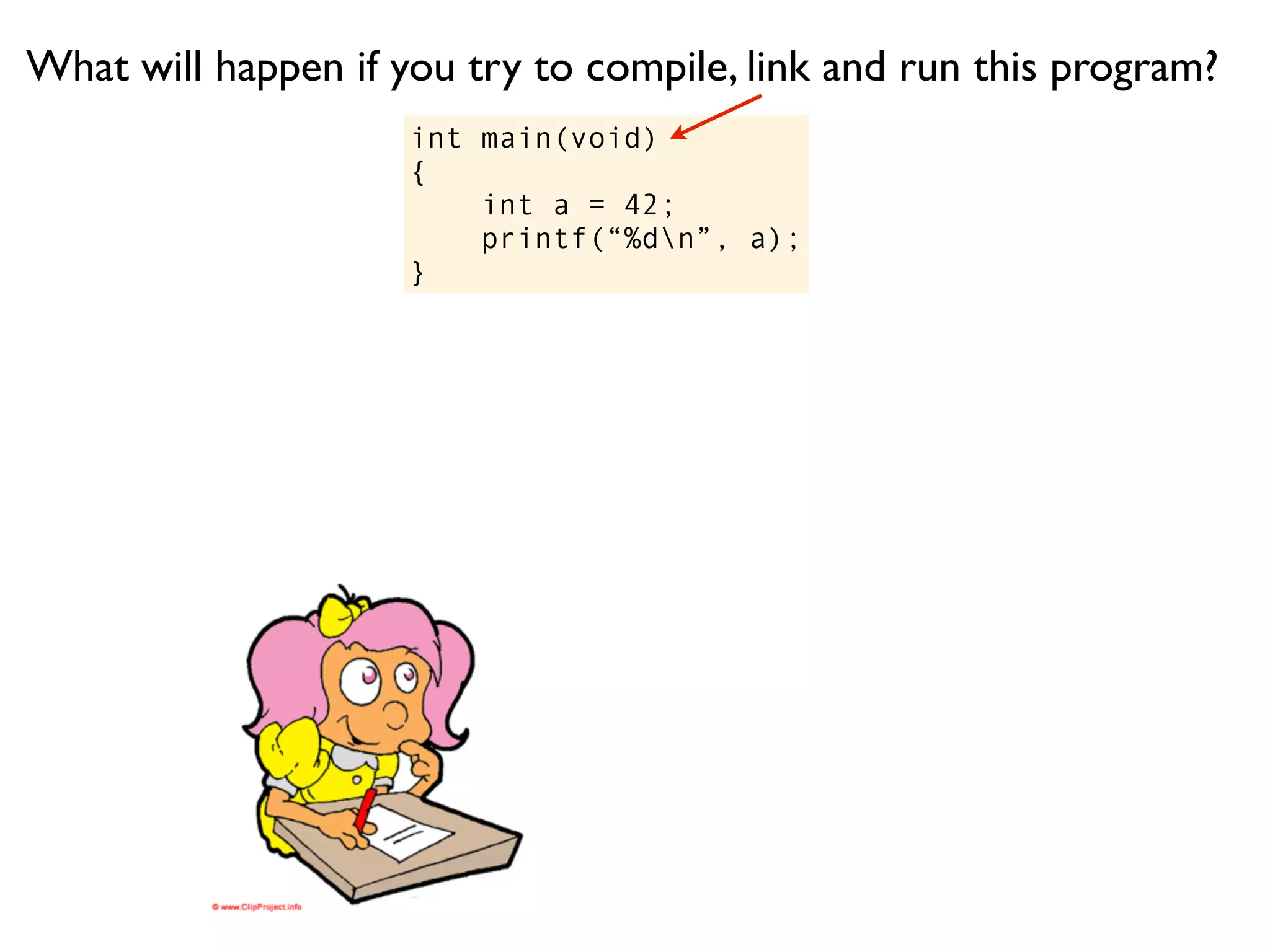 What will happen if you try to compile, link and run this program?
                     int main(void)
                     {
                         int a = 42;
                         printf(“%dn”, a);
                     }
 
