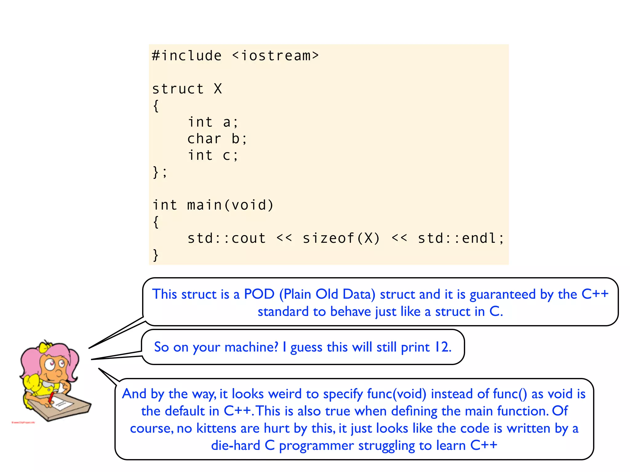 #include <iostream>

     struct X
     {
         int a;
         char b;
         int c;
     };

     int main(void)
     {
         std::cout << sizeof(X) << std::endl;
     }

     This struct is a POD (Plain Old Data) struct and it is guaranteed by the C++
                        standard to behave just like a struct in C.

     So on your machine? I guess this will still print 12.


And by the way, it looks weird to specify func(void) instead of func() as void is
   the default in C++. This is also true when deﬁning the main function. Of
 course, no kittens are hurt by this, it just looks like the code is written by a
                die-hard C programmer struggling to learn C++
 