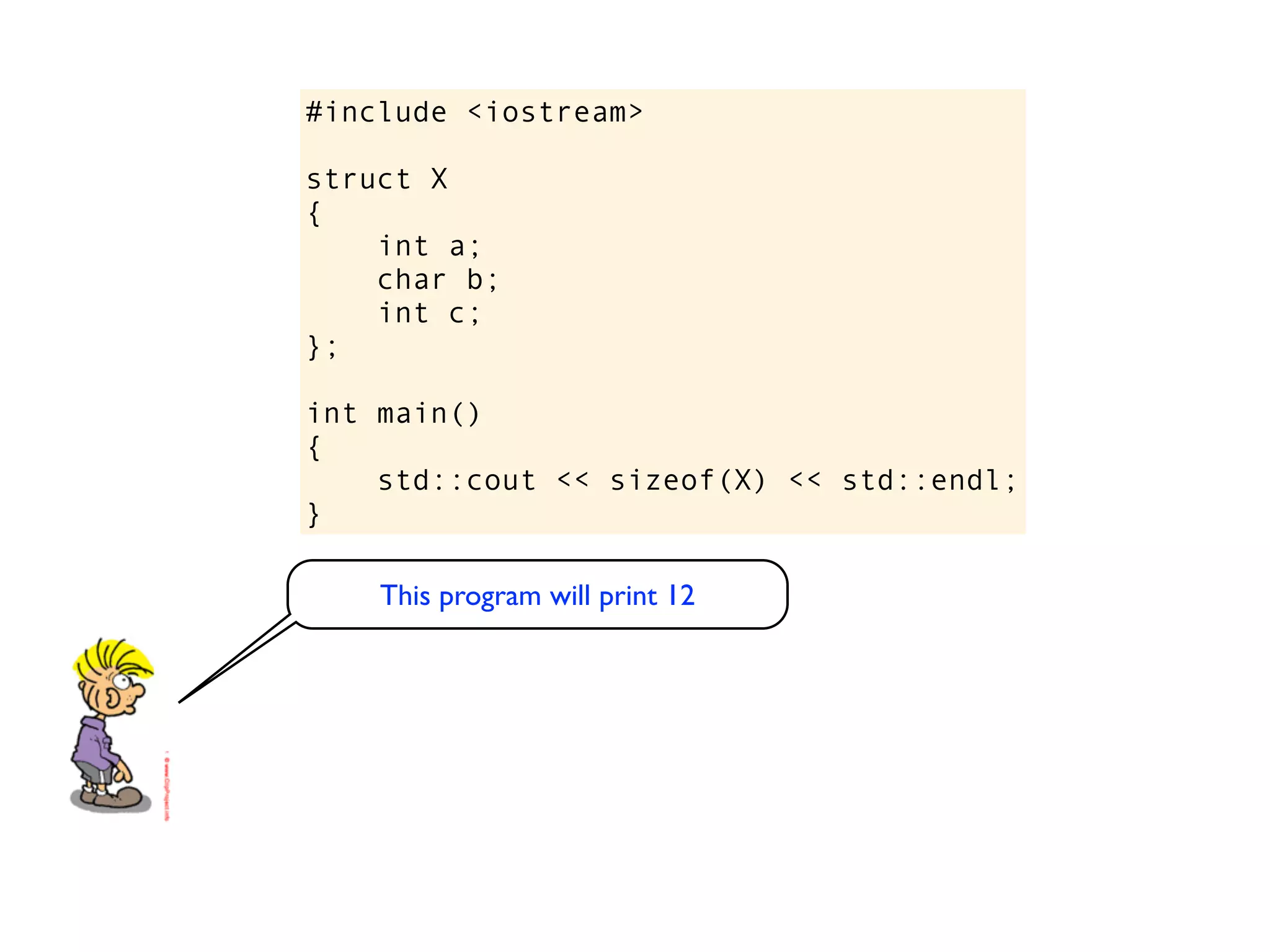 #include <iostream>

struct X
{
    int a;
    char b;
    int c;
};

int main()
{
    std::cout << sizeof(X) << std::endl;
}

    This program will print 12
 