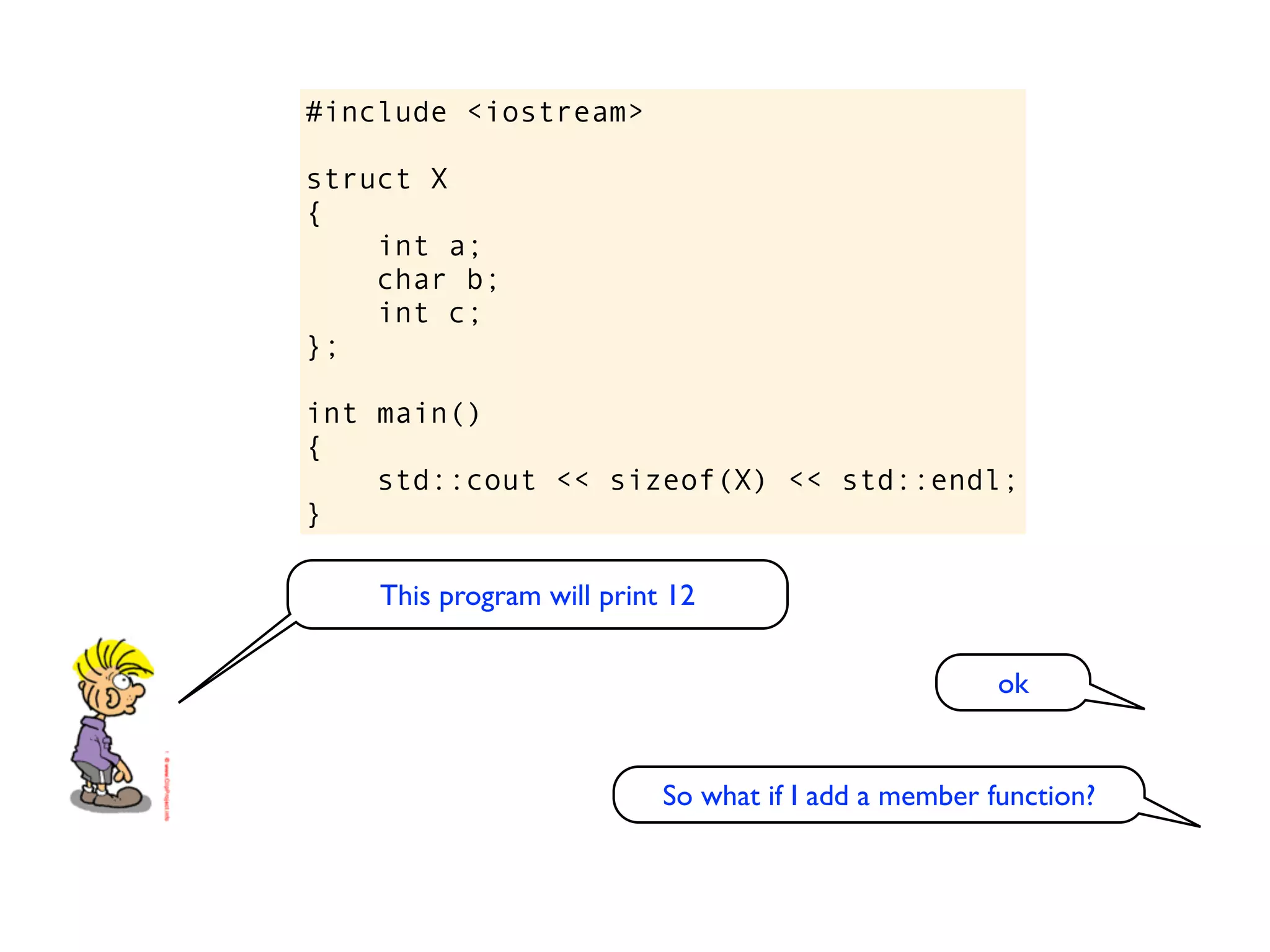 #include <iostream>

struct X
{
    int a;
    char b;
    int c;
};

int main()
{
    std::cout << sizeof(X) << std::endl;
}

    This program will print 12

                                                      ok


                           So what if I add a member function?
 