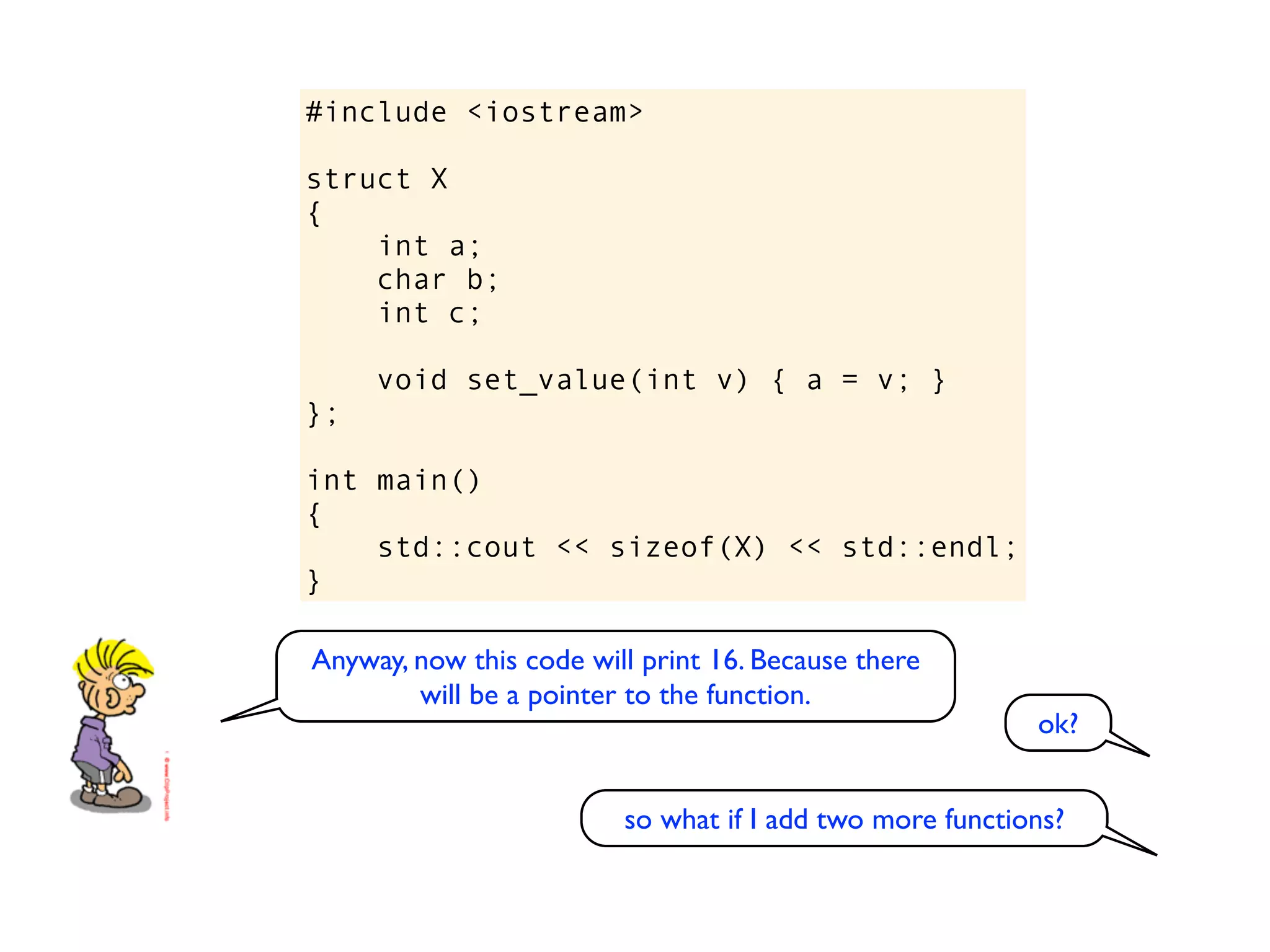 #include <iostream>

struct X
{
    int a;
    char b;
    int c;

     void set_value(int v) { a = v; }
};

int main()
{
    std::cout << sizeof(X) << std::endl;
}

Anyway, now this code will print 16. Because there
        will be a pointer to the function.
                                                          ok?


                         so what if I add two more functions?
 