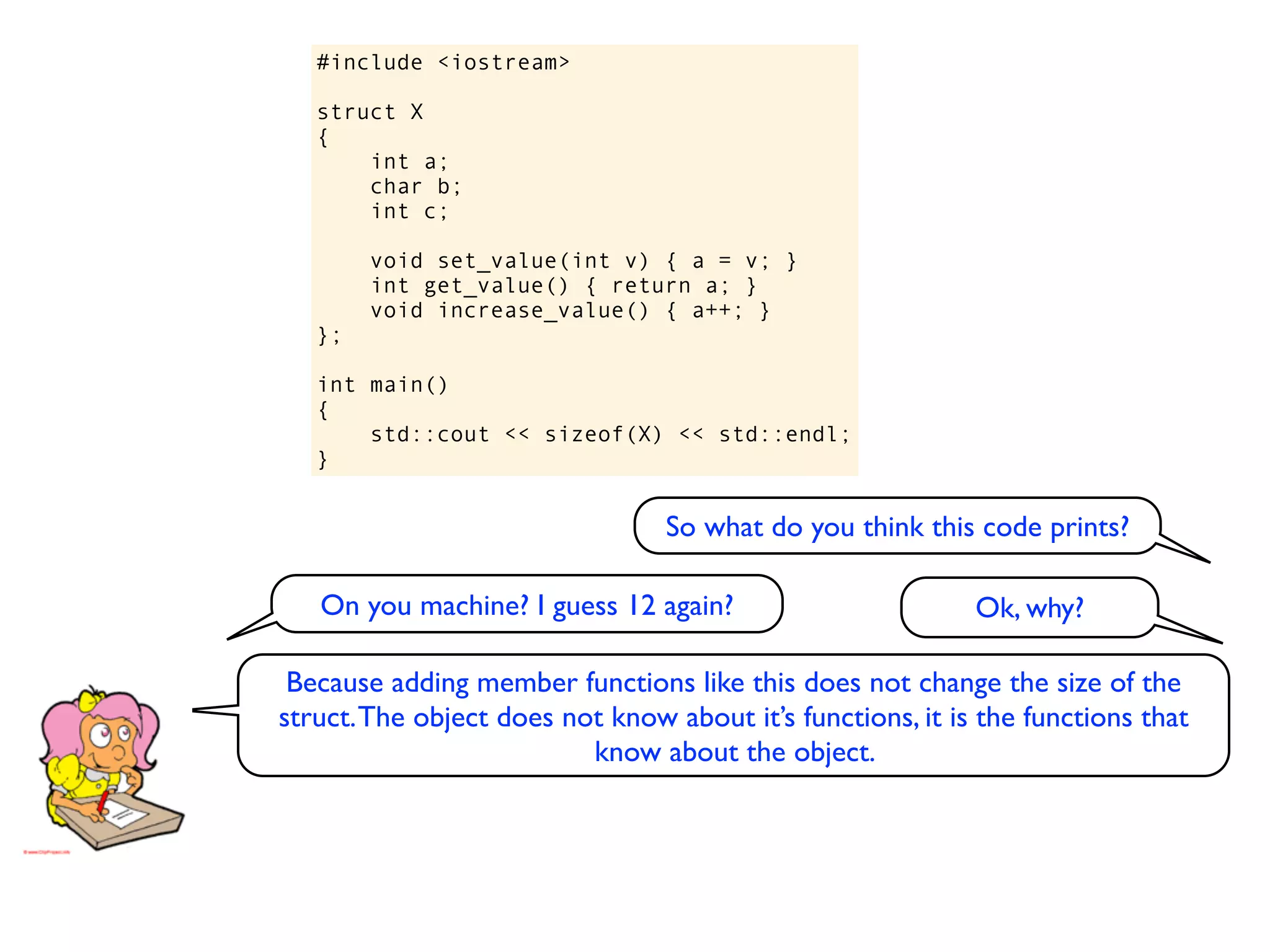 #include <iostream>

   struct X
   {
       int a;
       char b;
       int c;

        void set_value(int v) { a = v; }
        int get_value() { return a; }
        void increase_value() { a++; }
   };

   int main()
   {
       std::cout << sizeof(X) << std::endl;
   }


                                 So what do you think this code prints?

   On you machine? I guess 12 again?                        Ok, why?

 Because adding member functions like this does not change the size of the
struct. The object does not know about it’s functions, it is the functions that
                          know about the object.
 