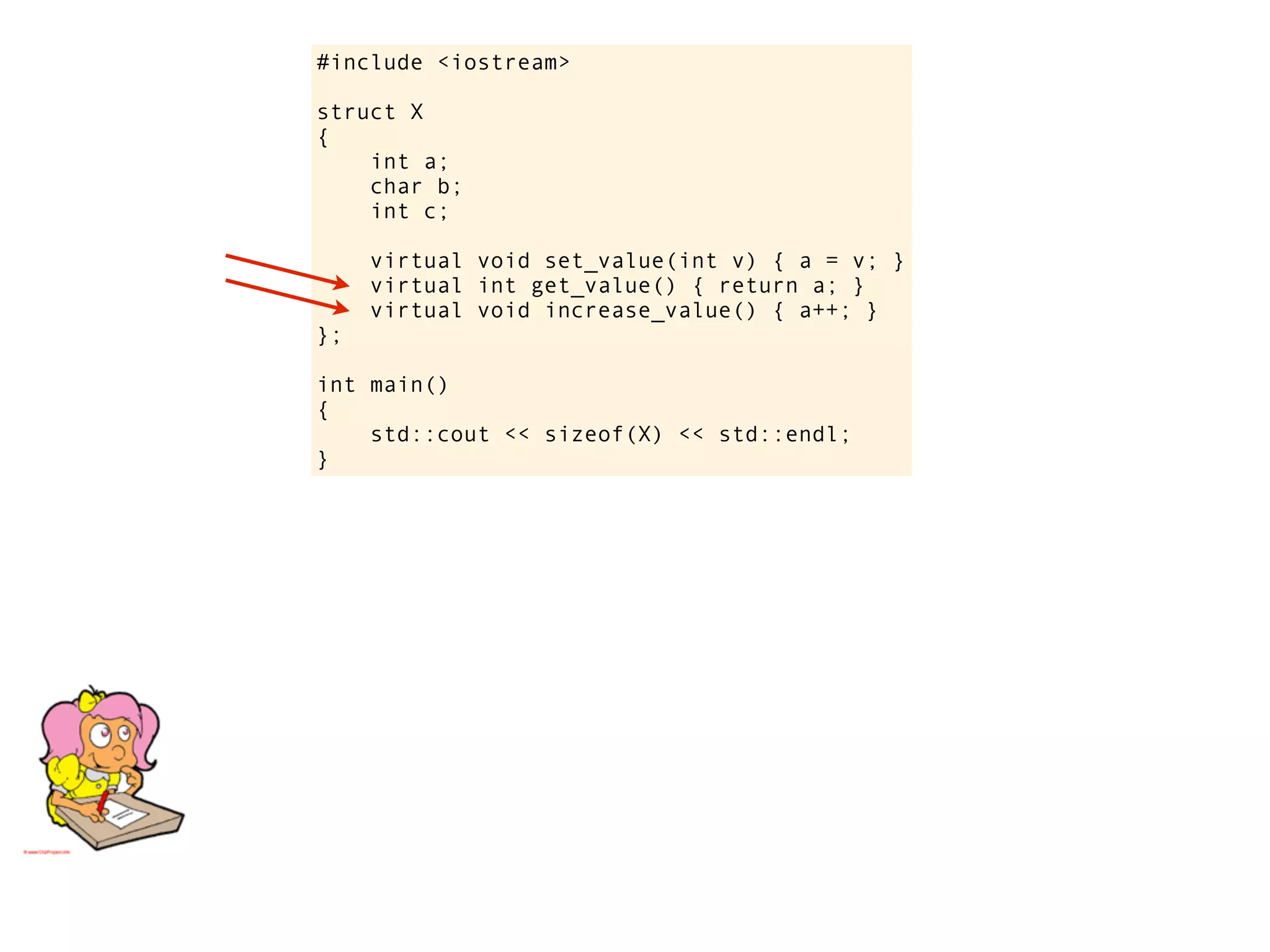 #include <iostream>

struct X
{
    int a;
    char b;
    int c;

     virtual void set_value(int v) { a = v; }
     virtual int get_value() { return a; }
     virtual void increase_value() { a++; }
};

int main()
{
    std::cout << sizeof(X) << std::endl;
}
 