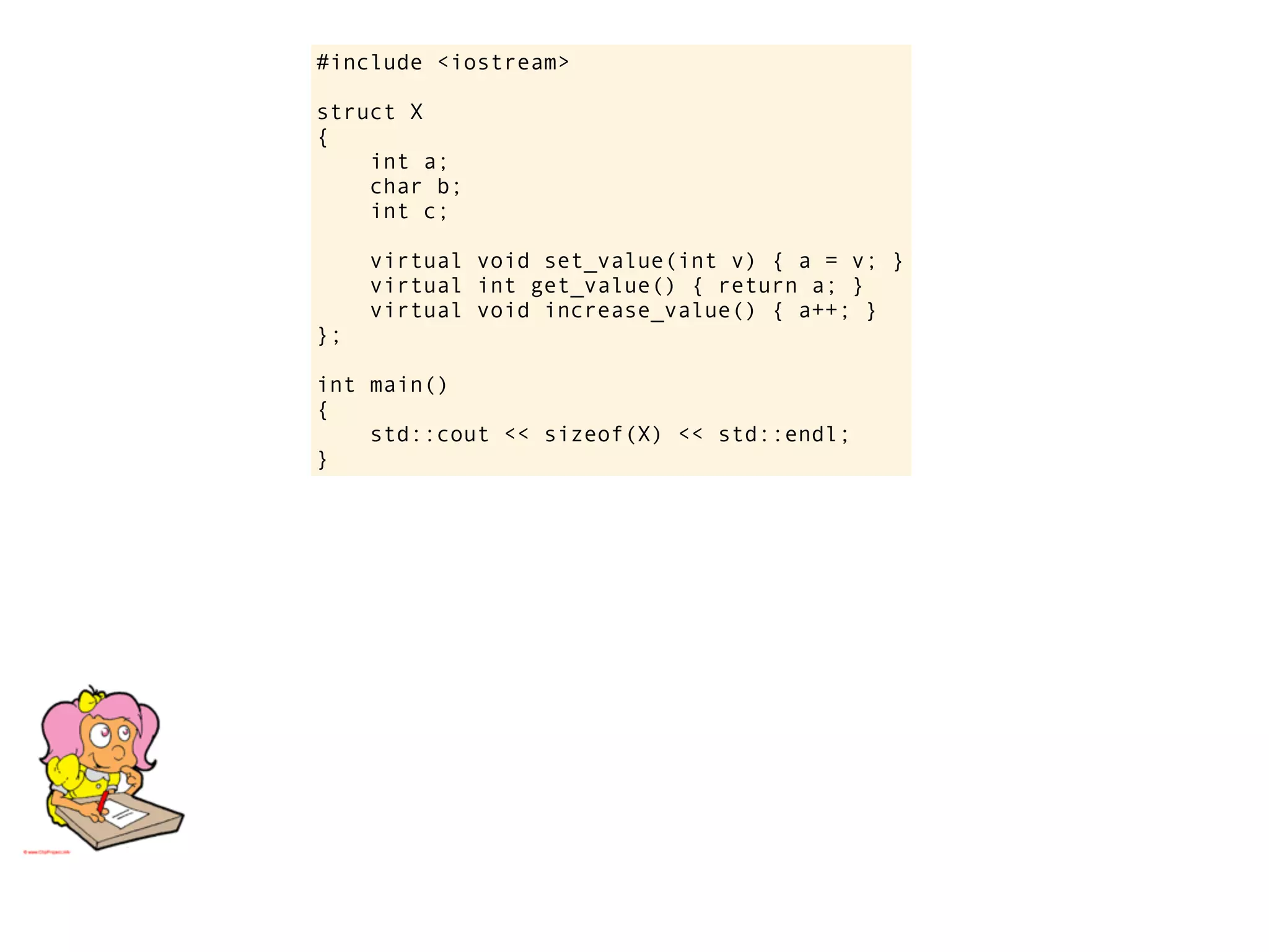 #include <iostream>

struct X
{
    int a;
    char b;
    int c;

     virtual void set_value(int v) { a = v; }
     virtual int get_value() { return a; }
     virtual void increase_value() { a++; }
};

int main()
{
    std::cout << sizeof(X) << std::endl;
}
 