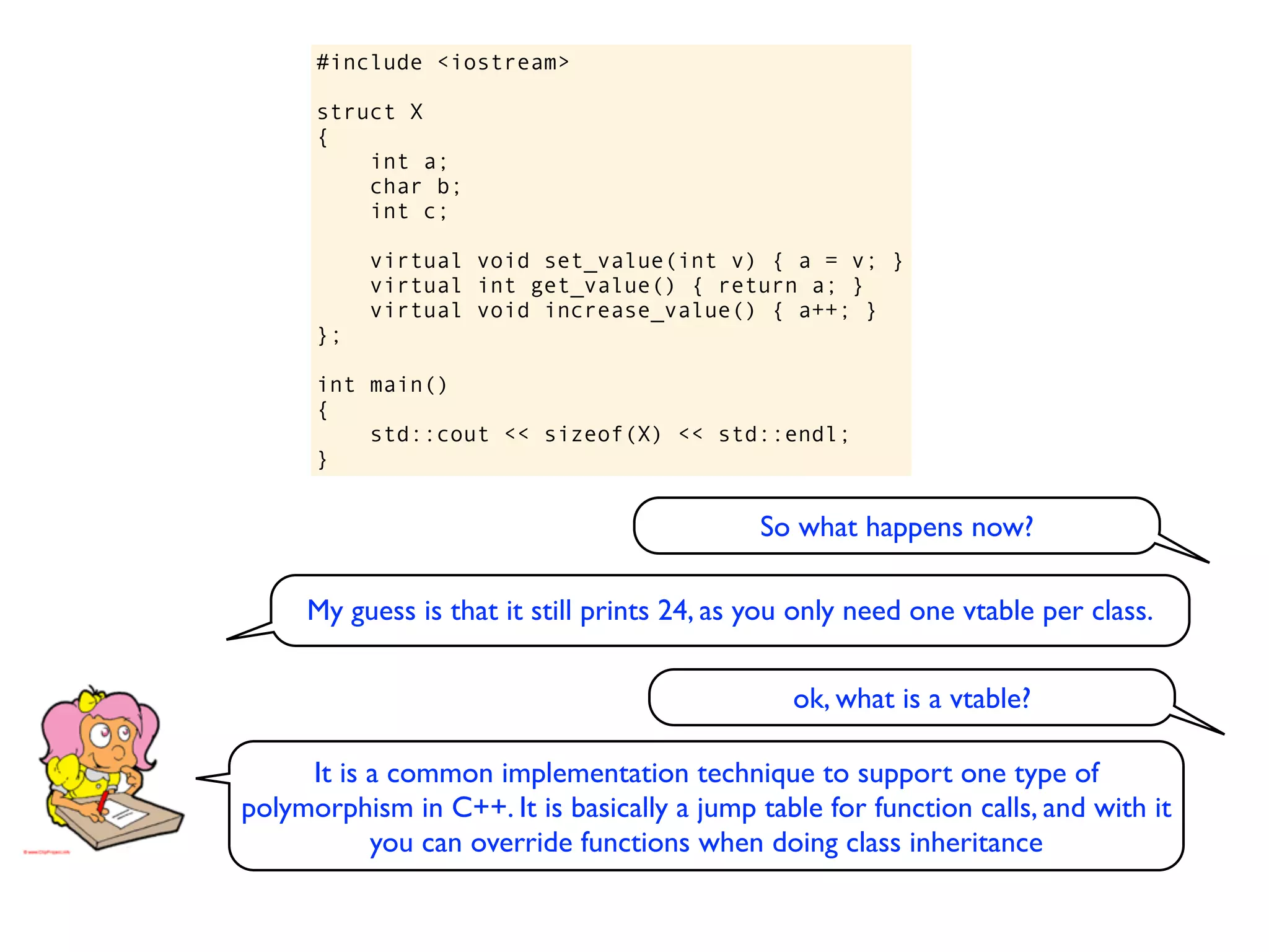 #include <iostream>

      struct X
      {
          int a;
          char b;
          int c;

           virtual void set_value(int v) { a = v; }
           virtual int get_value() { return a; }
           virtual void increase_value() { a++; }
      };

      int main()
      {
          std::cout << sizeof(X) << std::endl;
      }


                                             So what happens now?

     My guess is that it still prints 24, as you only need one vtable per class.

                                                ok, what is a vtable?

     It is a common implementation technique to support one type of
polymorphism in C++. It is basically a jump table for function calls, and with it
           you can override functions when doing class inheritance
 