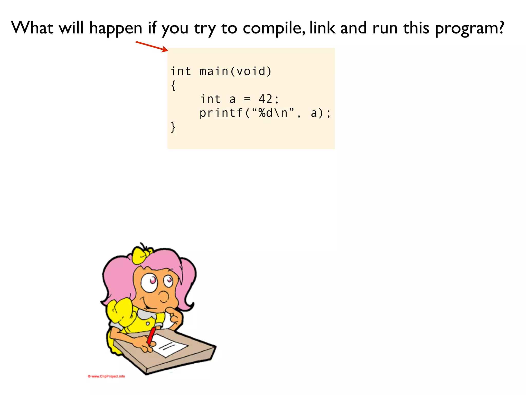 What will happen if you try to compile, link and run this program?

                     int main(void)
                     {
                         int a = 42;
                         printf(“%dn”, a);
                     }
 