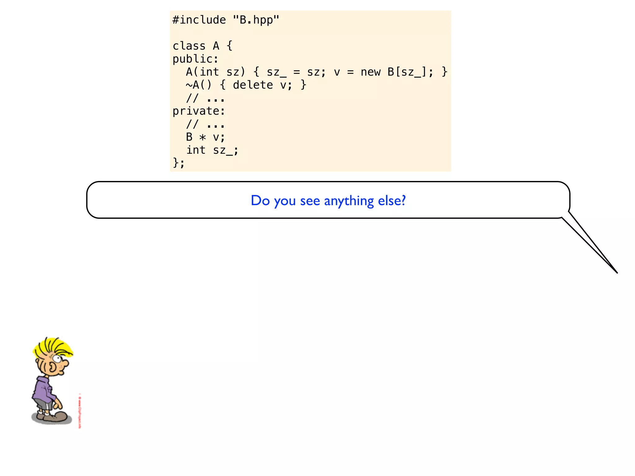 #include "B.hpp"

class A {
public:
   A(int sz) { sz_ = sz; v = new B[sz_]; }
   ~A() { delete v; }
   // ...
private:
   // ...
   B * v;
   int sz_;
};


           Do you see anything else?
 