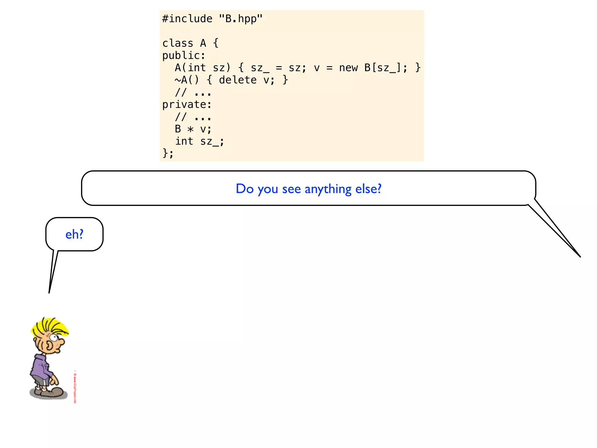 #include "B.hpp"

      class A {
      public:
         A(int sz) { sz_ = sz; v = new B[sz_]; }
         ~A() { delete v; }
         // ...
      private:
         // ...
         B * v;
         int sz_;
      };


                 Do you see anything else?


eh?
 