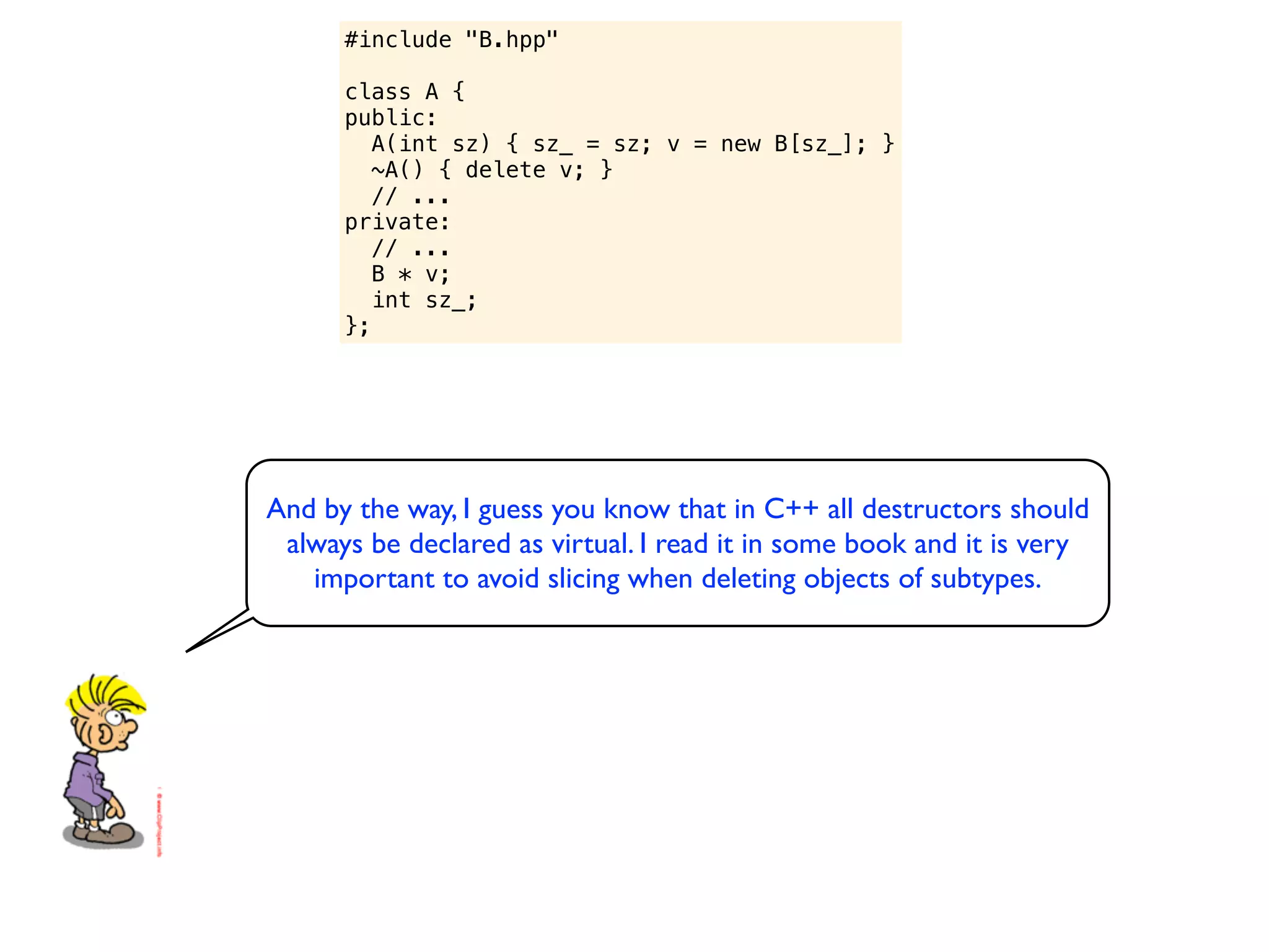 #include "B.hpp"

      class A {
      public:
         A(int sz) { sz_ = sz; v = new B[sz_]; }
         ~A() { delete v; }
         // ...
      private:
         // ...
         B * v;
         int sz_;
      };




And by the way, I guess you know that in C++ all destructors should
 always be declared as virtual. I read it in some book and it is very
   important to avoid slicing when deleting objects of subtypes.
 