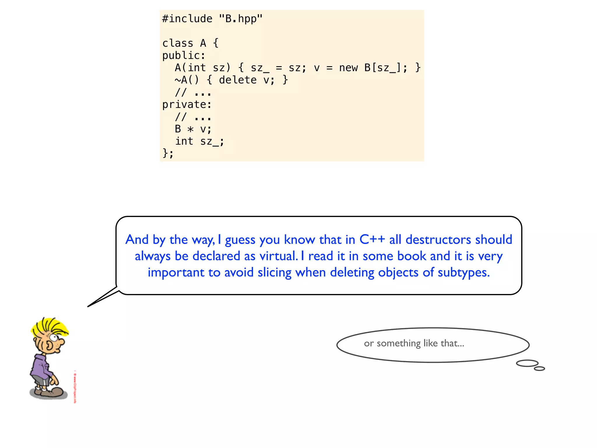 #include "B.hpp"

      class A {
      public:
         A(int sz) { sz_ = sz; v = new B[sz_]; }
         ~A() { delete v; }
         // ...
      private:
         // ...
         B * v;
         int sz_;
      };




And by the way, I guess you know that in C++ all destructors should
 always be declared as virtual. I read it in some book and it is very
   important to avoid slicing when deleting objects of subtypes.



                                          or something like that...
 