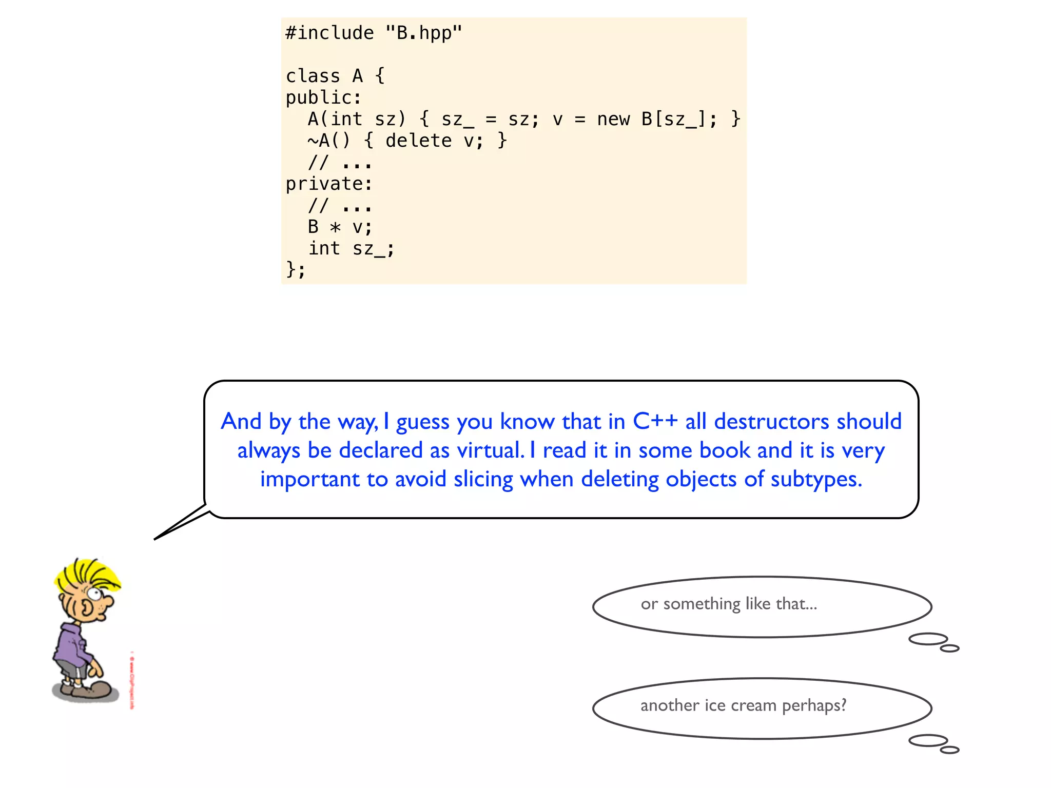 #include "B.hpp"

      class A {
      public:
         A(int sz) { sz_ = sz; v = new B[sz_]; }
         ~A() { delete v; }
         // ...
      private:
         // ...
         B * v;
         int sz_;
      };




And by the way, I guess you know that in C++ all destructors should
 always be declared as virtual. I read it in some book and it is very
   important to avoid slicing when deleting objects of subtypes.



                                          or something like that...




                                          another ice cream perhaps?
 