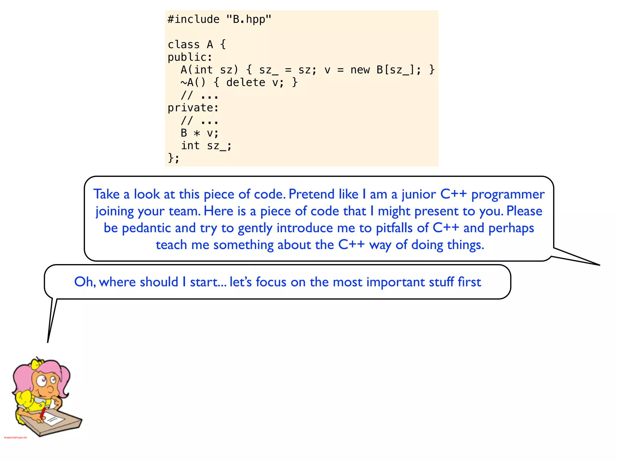 #include "B.hpp"

                class A {
                public:
                   A(int sz) { sz_ = sz; v = new B[sz_]; }
                   ~A() { delete v; }
                   // ...
                private:
                   // ...
                   B * v;
                   int sz_;
                };


   Take a look at this piece of code. Pretend like I am a junior C++ programmer
   joining your team. Here is a piece of code that I might present to you. Please
     be pedantic and try to gently introduce me to pitfalls of C++ and perhaps
              teach me something about the C++ way of doing things.

Oh, where should I start... let’s focus on the most important stuff ﬁrst
 