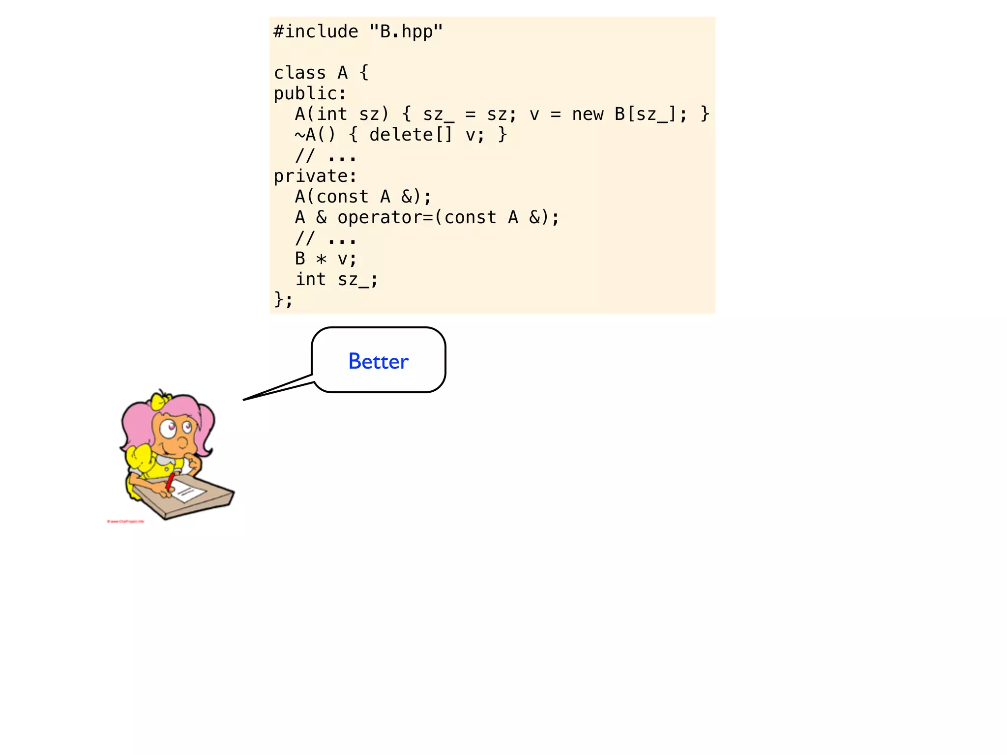 #include "B.hpp"

class A {
public:
   A(int sz) { sz_ = sz; v = new B[sz_]; }
   ~A() { delete[] v; }
   // ...
private:
   A(const A &);
   A & operator=(const A &);
   // ...
   B * v;
   int sz_;
};


       Better
 