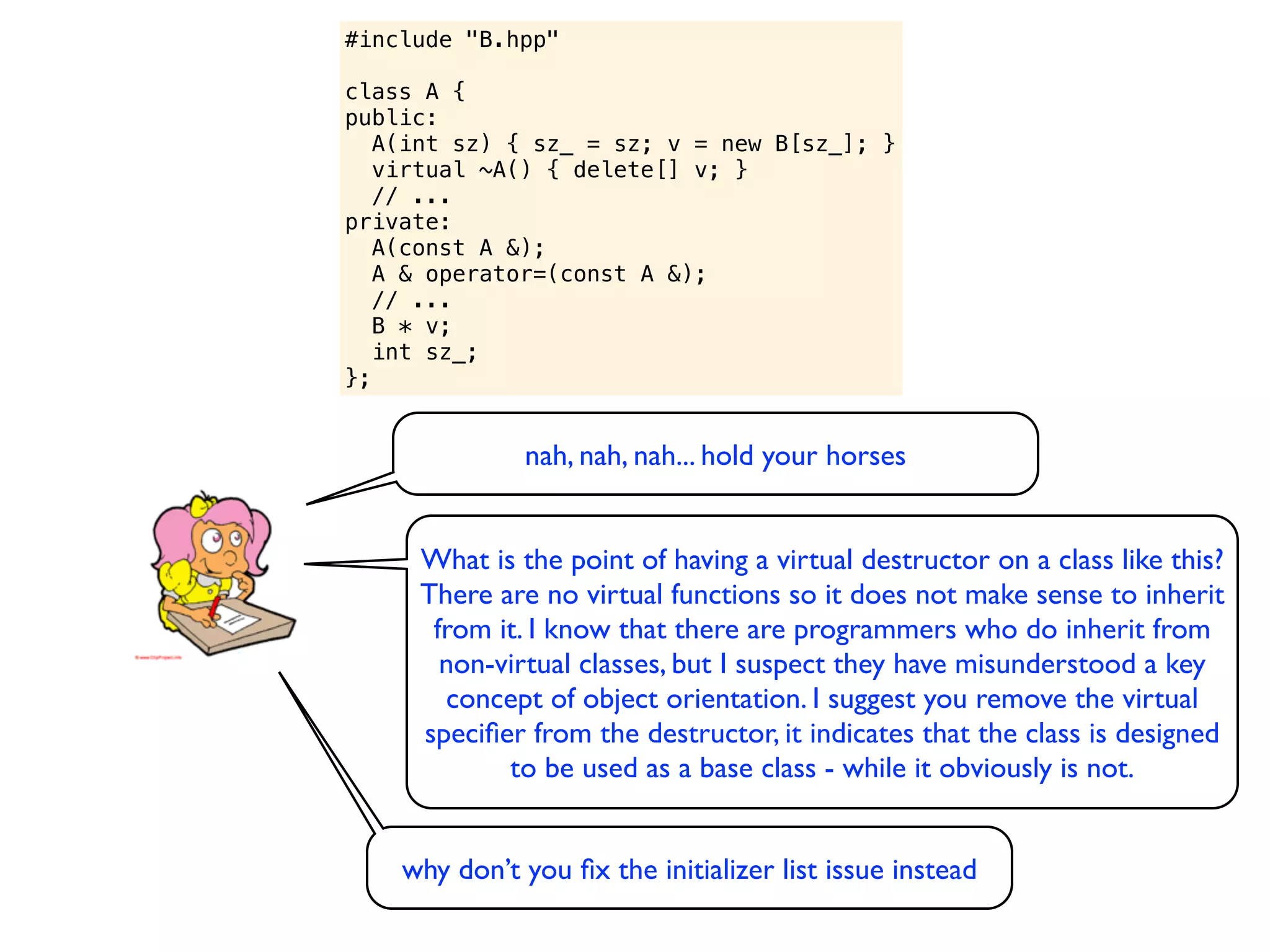 #include "B.hpp"

class A {
public:
   A(int sz) { sz_ = sz; v = new B[sz_]; }
   virtual ~A() { delete[] v; }
   // ...
private:
   A(const A &);
   A & operator=(const A &);
   // ...
   B * v;
   int sz_;
};


              nah, nah, nah... hold your horses


     What is the point of having a virtual destructor on a class like this?
     There are no virtual functions so it does not make sense to inherit
      from it. I know that there are programmers who do inherit from
       non-virtual classes, but I suspect they have misunderstood a key
       concept of object orientation. I suggest you remove the virtual
     speciﬁer from the destructor, it indicates that the class is designed
            to be used as a base class - while it obviously is not.


    why don’t you ﬁx the initializer list issue instead
 