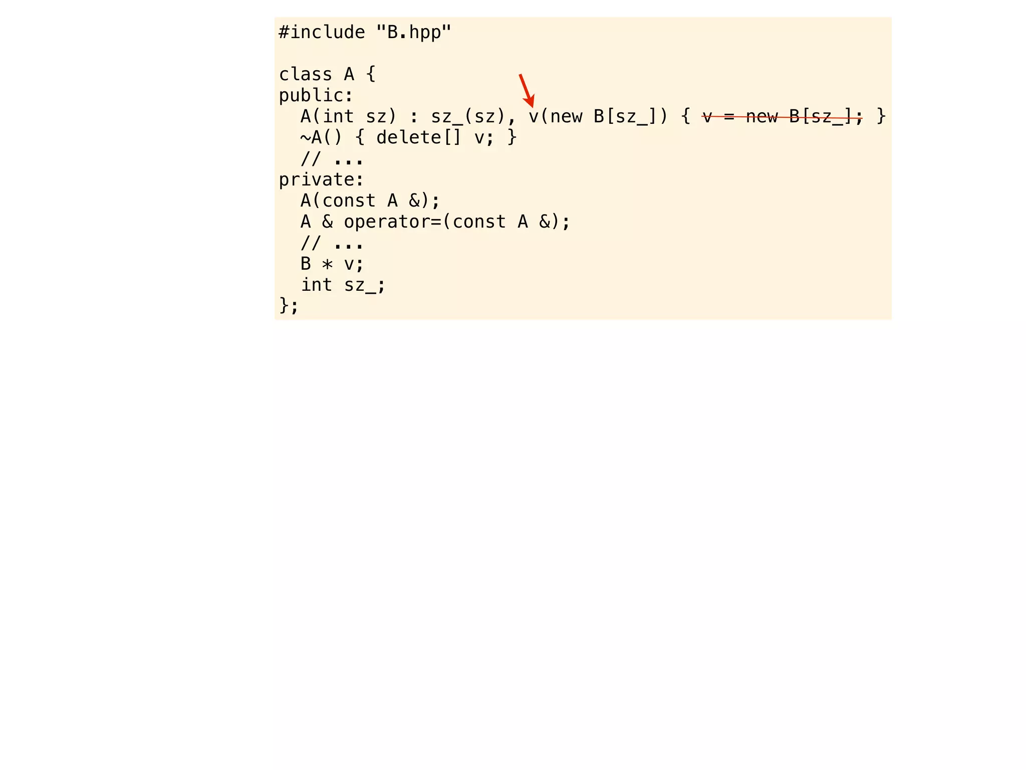 #include "B.hpp"

class A {
public:
   A(int sz) : sz_(sz), v(new B[sz_]) { v = new B[sz_]; }
   ~A() { delete[] v; }
   // ...
private:
   A(const A &);
   A & operator=(const A &);
   // ...
   B * v;
   int sz_;
};
 