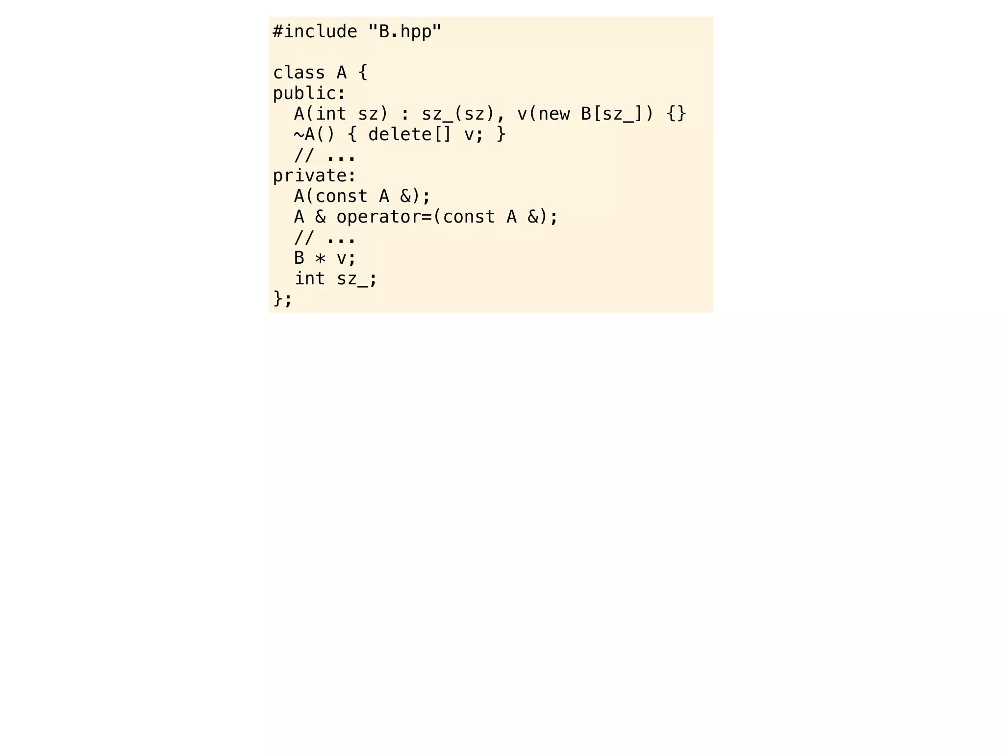 #include "B.hpp"

class A {
public:
   A(int sz) : sz_(sz), v(new B[sz_]) {}
   ~A() { delete[] v; }
   // ...
private:
   A(const A &);
   A & operator=(const A &);
   // ...
   B * v;
   int sz_;
};
 