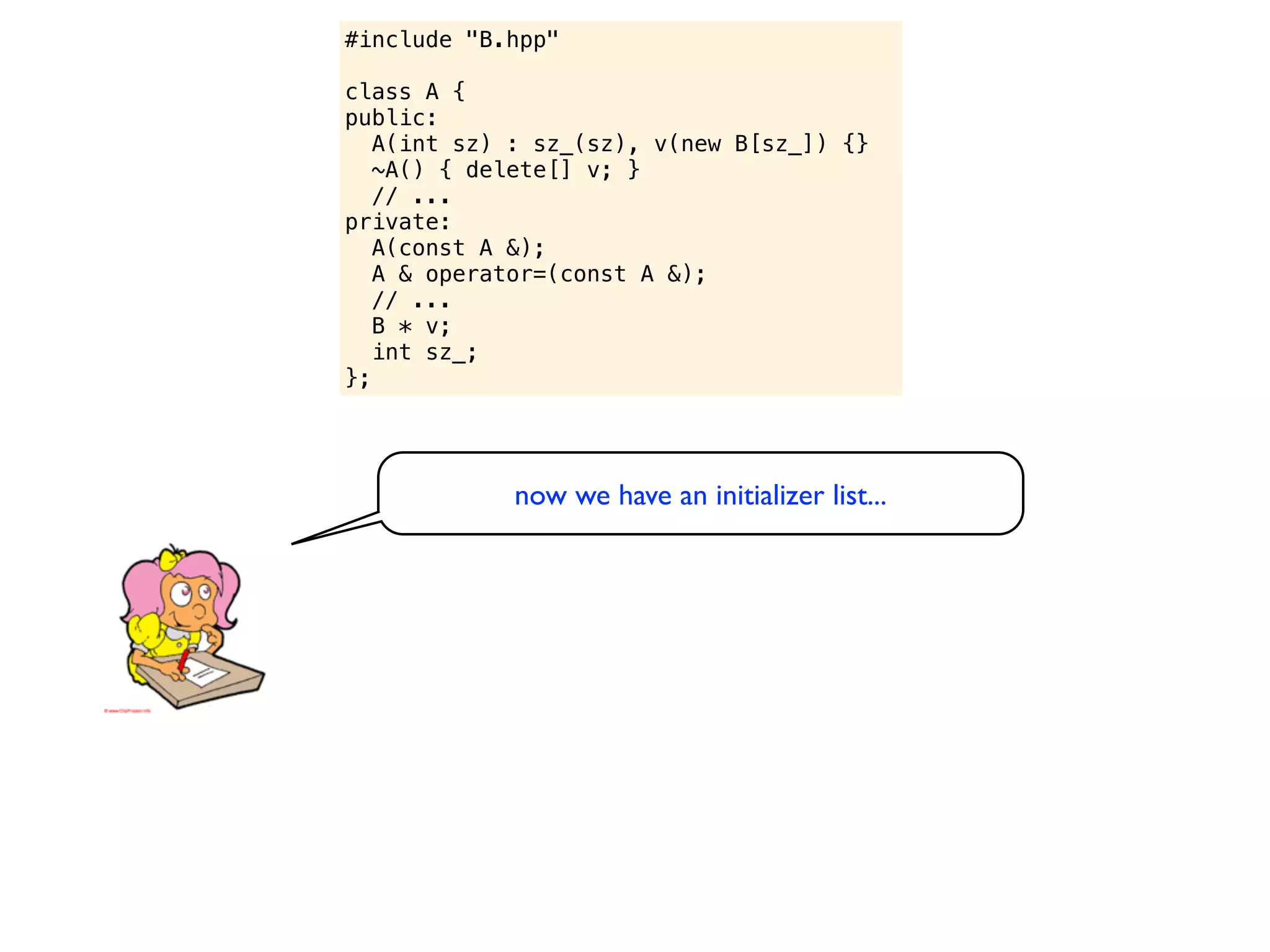 #include "B.hpp"

class A {
public:
   A(int sz) : sz_(sz), v(new B[sz_]) {}
   ~A() { delete[] v; }
   // ...
private:
   A(const A &);
   A & operator=(const A &);
   // ...
   B * v;
   int sz_;
};




            now we have an initializer list...
 