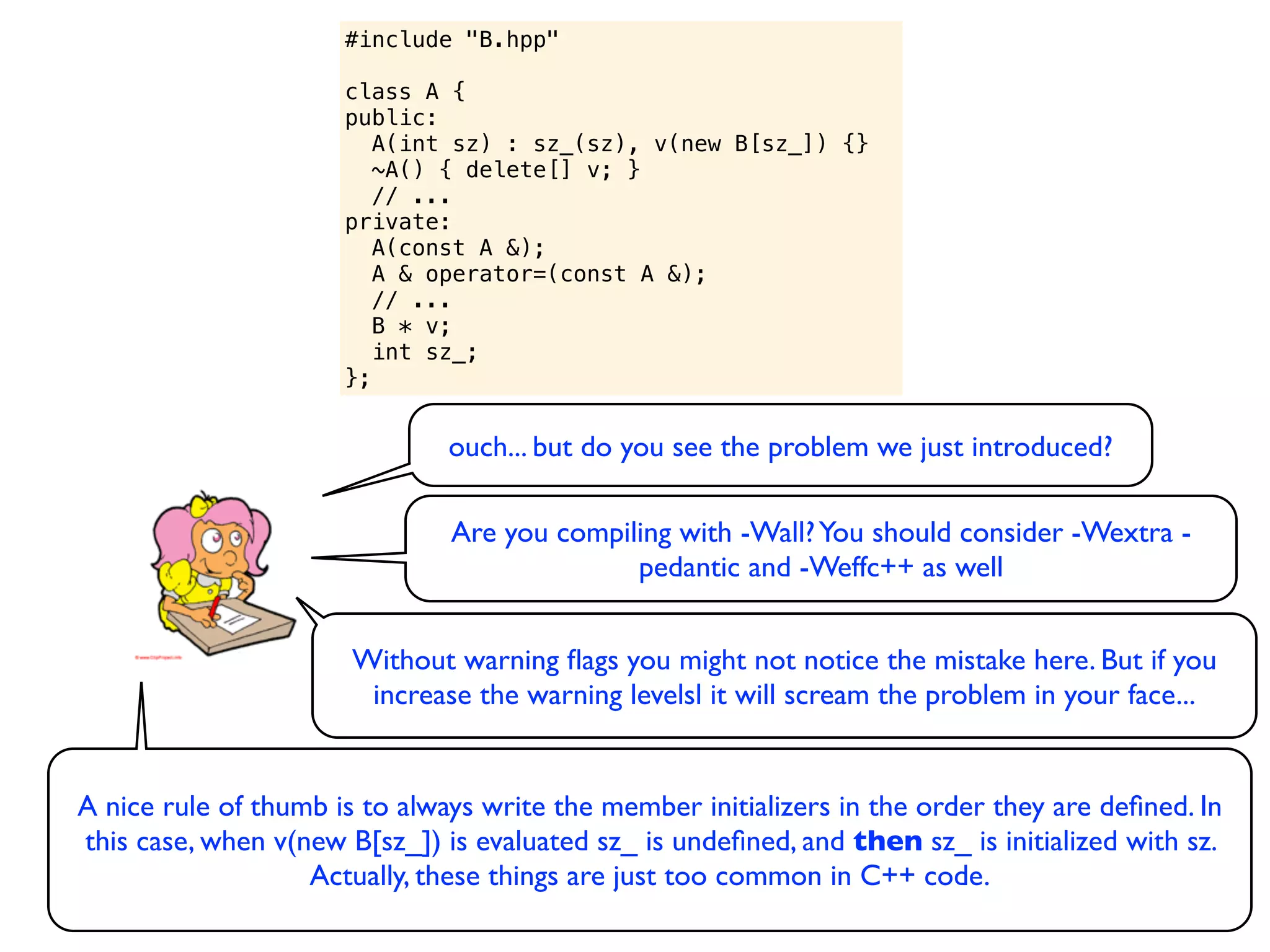 #include "B.hpp"

                      class A {
                      public:
                         A(int sz) : sz_(sz), v(new B[sz_]) {}
                         ~A() { delete[] v; }
                         // ...
                      private:
                         A(const A &);
                         A & operator=(const A &);
                         // ...
                         B * v;
                         int sz_;
                      };


                               ouch... but do you see the problem we just introduced?

                               Are you compiling with -Wall? You should consider -Wextra -
                                             pedantic and -Weffc++ as well


                       Without warning ﬂags you might not notice the mistake here. But if you
                        increase the warning levelsl it will scream the problem in your face...


A nice rule of thumb is to always write the member initializers in the order they are deﬁned. In
this case, when v(new B[sz_]) is evaluated sz_ is undeﬁned, and then sz_ is initialized with sz.
                   Actually, these things are just too common in C++ code.
 