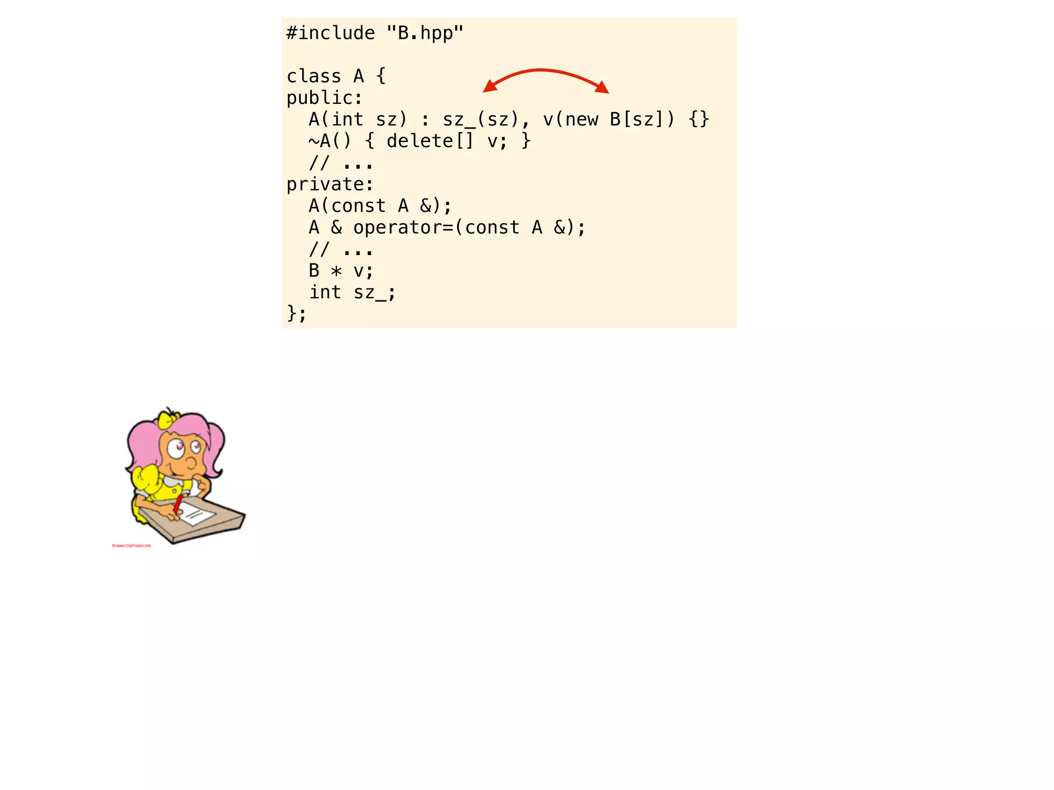 #include "B.hpp"

class A {
public:
   A(int sz) : sz_(sz), v(new B[sz]) {}
   ~A() { delete[] v; }
   // ...
private:
   A(const A &);
   A & operator=(const A &);
   // ...
   B * v;
   int sz_;
};
 